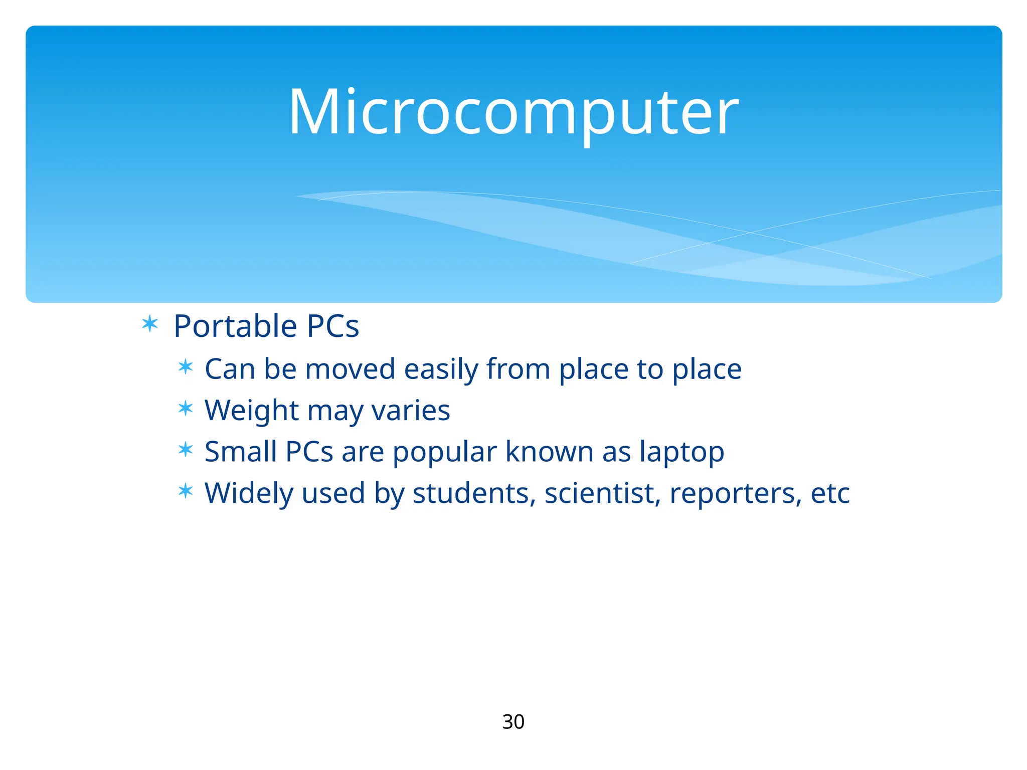  Portable PCs
 Can be moved easily from place to place
 Weight may varies
 Small PCs are popular known as laptop
 Widely used by students, scientist, reporters, etc
30
Microcomputer
 