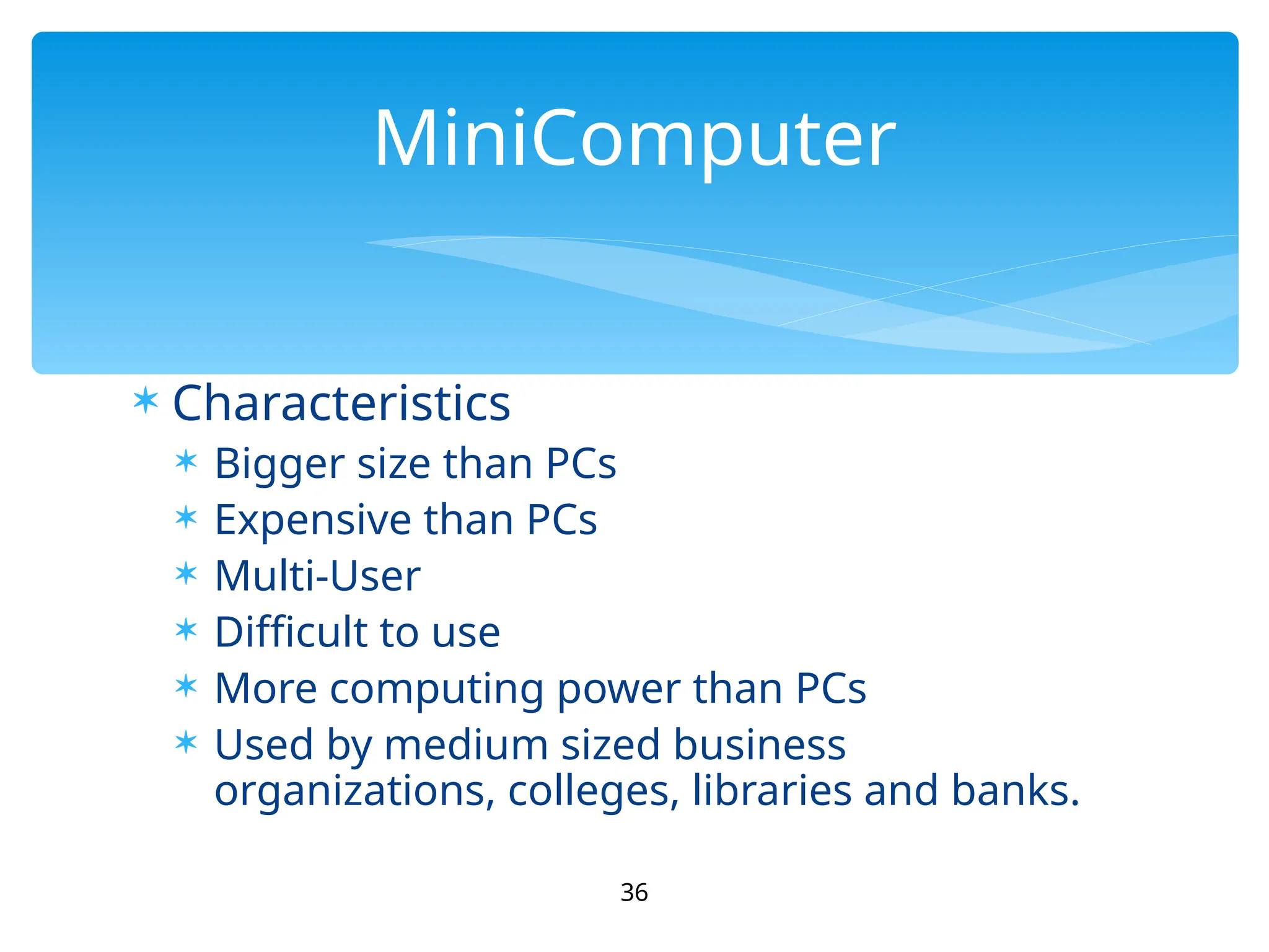  Characteristics
 Bigger size than PCs
 Expensive than PCs
 Multi-User
 Difficult to use
 More computing power than PCs
 Used by medium sized business
organizations, colleges, libraries and banks.
36
MiniComputer
 