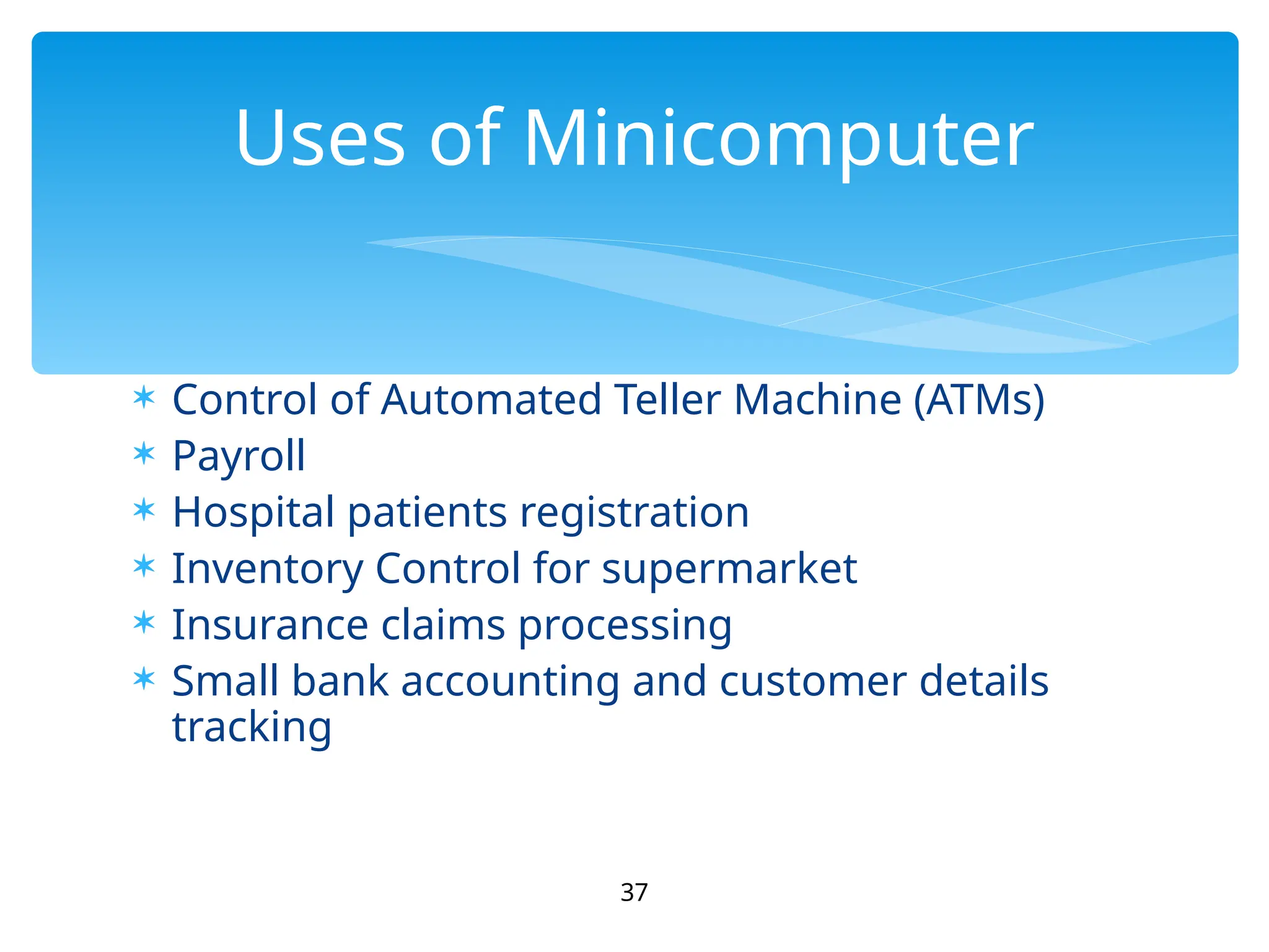  Control of Automated Teller Machine (ATMs)
 Payroll
 Hospital patients registration
 Inventory Control for supermarket
 Insurance claims processing
 Small bank accounting and customer details
tracking
37
Uses of Minicomputer
 