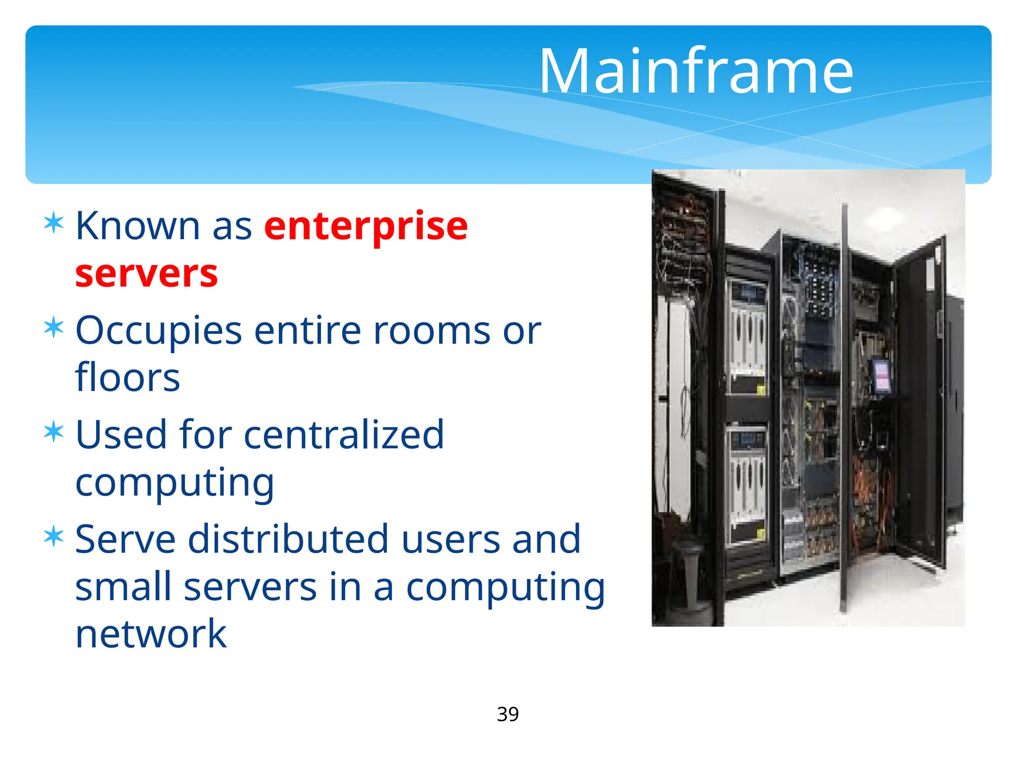 39
Mainframe
 Known as enterprise
servers
 Occupies entire rooms or
floors
 Used for centralized
computing
 Serve distributed users and
small servers in a computing
network
 