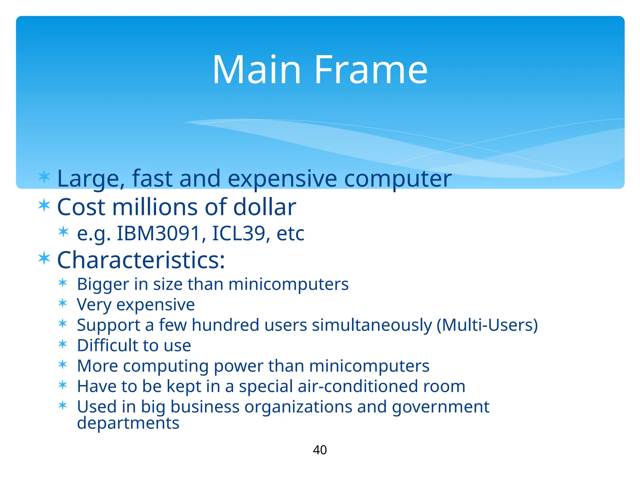  Large, fast and expensive computer
 Cost millions of dollar
 e.g. IBM3091, ICL39, etc
 Characteristics:
 Bigger in size than minicomputers
 Very expensive
 Support a few hundred users simultaneously (Multi-Users)
 Difficult to use
 More computing power than minicomputers
 Have to be kept in a special air-conditioned room
 Used in big business organizations and government
departments
40
Main Frame
 