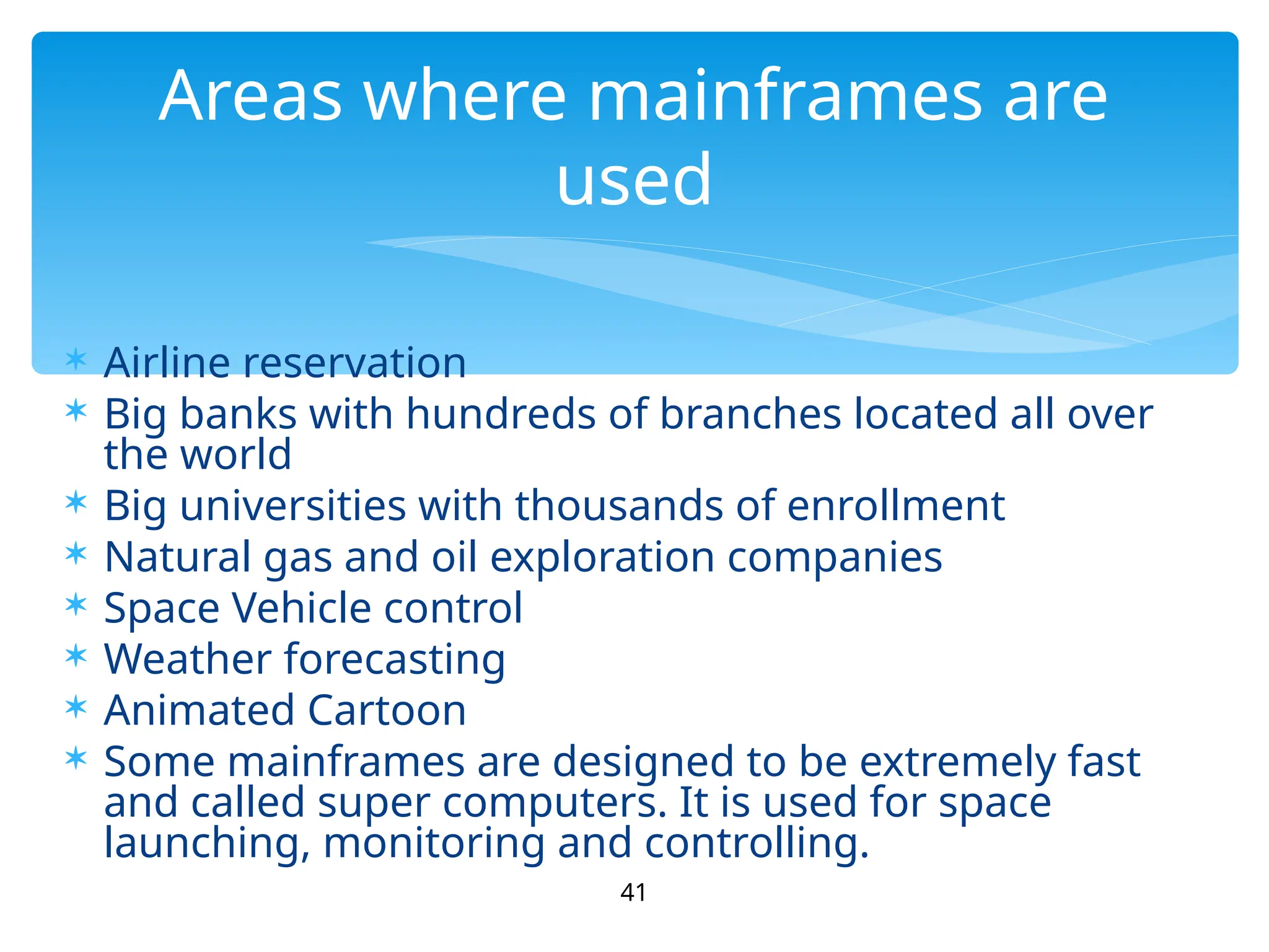  Airline reservation
 Big banks with hundreds of branches located all over
the world
 Big universities with thousands of enrollment
 Natural gas and oil exploration companies
 Space Vehicle control
 Weather forecasting
 Animated Cartoon
 Some mainframes are designed to be extremely fast
and called super computers. It is used for space
launching, monitoring and controlling.
41
Areas where mainframes are
used
 