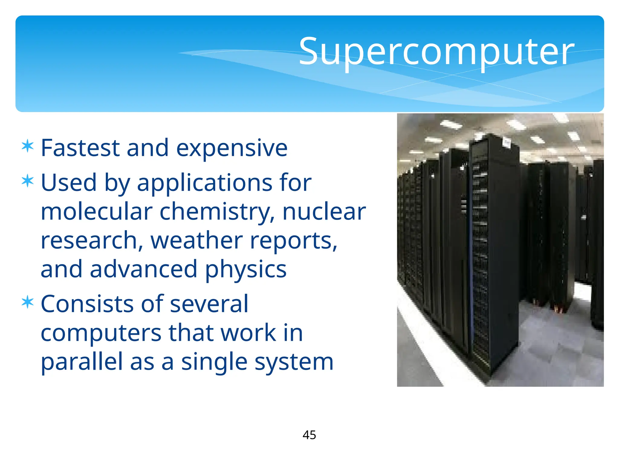 45
Supercomputer
 Fastest and expensive
 Used by applications for
molecular chemistry, nuclear
research, weather reports,
and advanced physics
 Consists of several
computers that work in
parallel as a single system
 