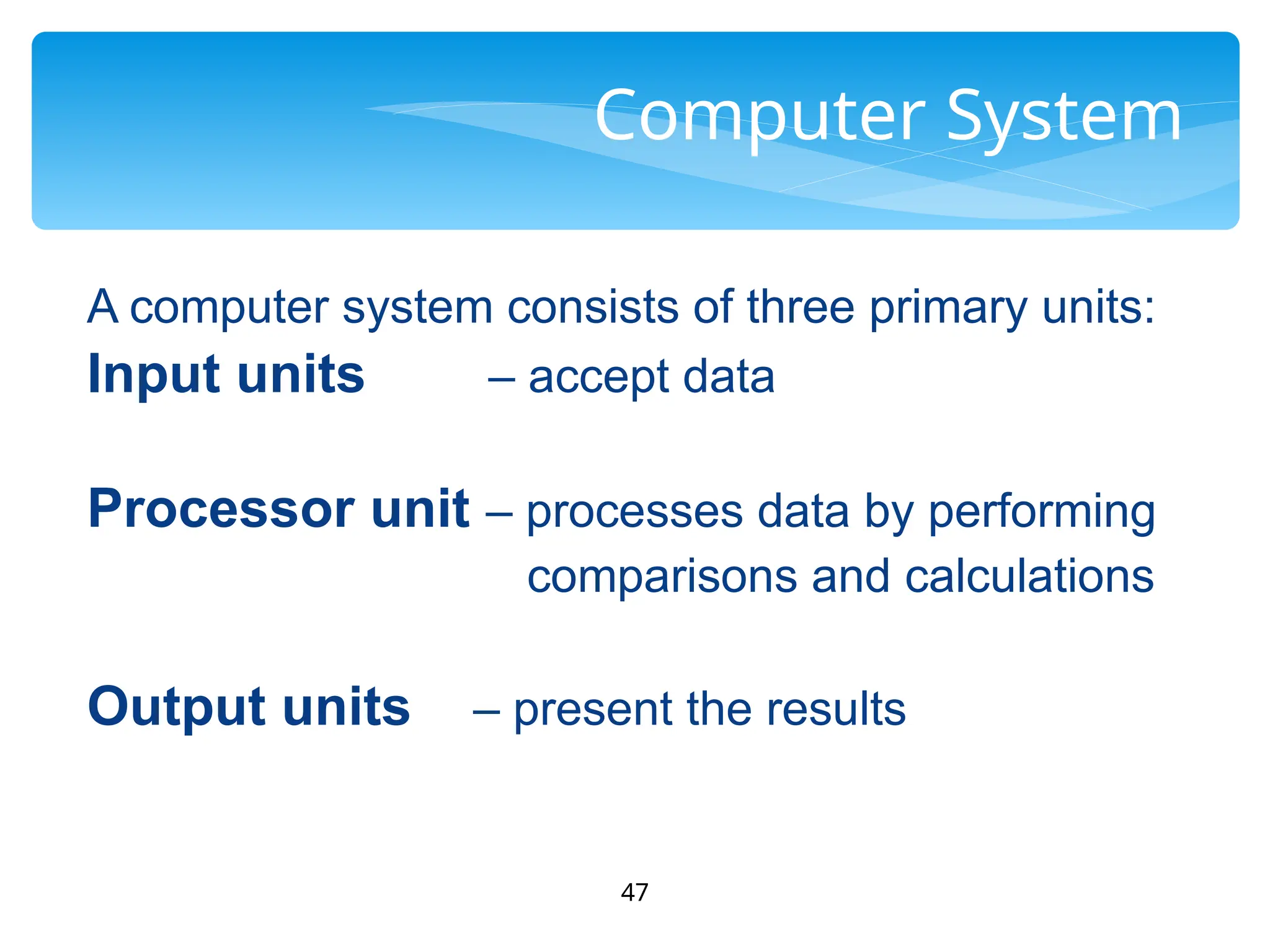 47
Computer System
A computer system consists of three primary units:
Input units – accept data
Processor unit – processes data by performing
comparisons and calculations
Output units – present the results
 