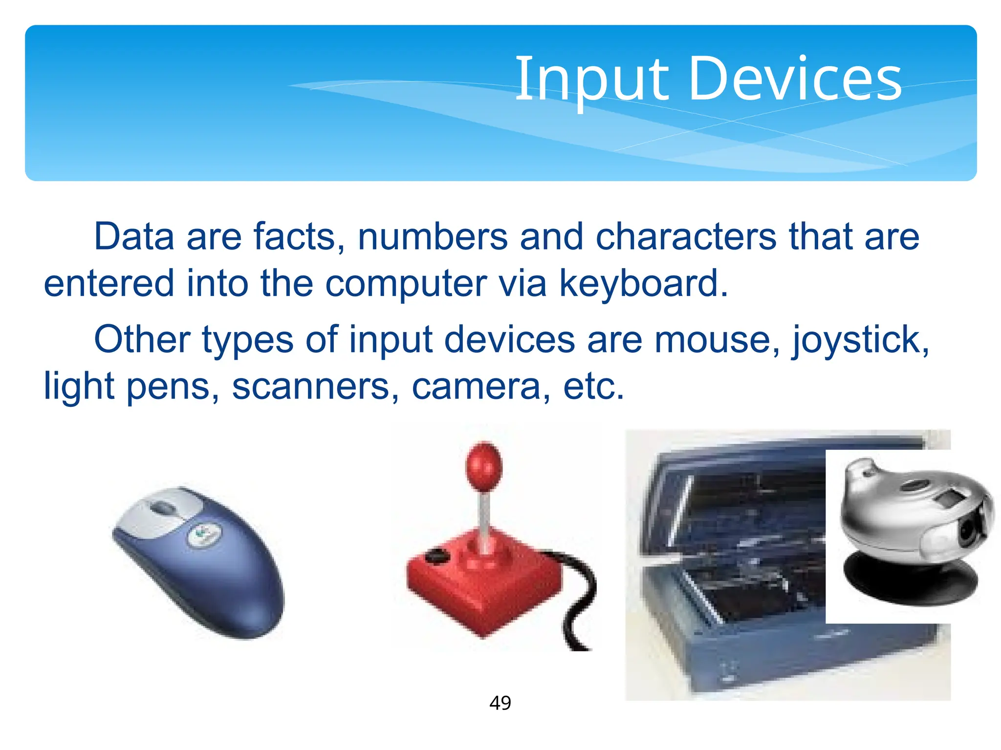 49
Input Devices
Data are facts, numbers and characters that are
entered into the computer via keyboard.
Other types of input devices are mouse, joystick,
light pens, scanners, camera, etc.
 