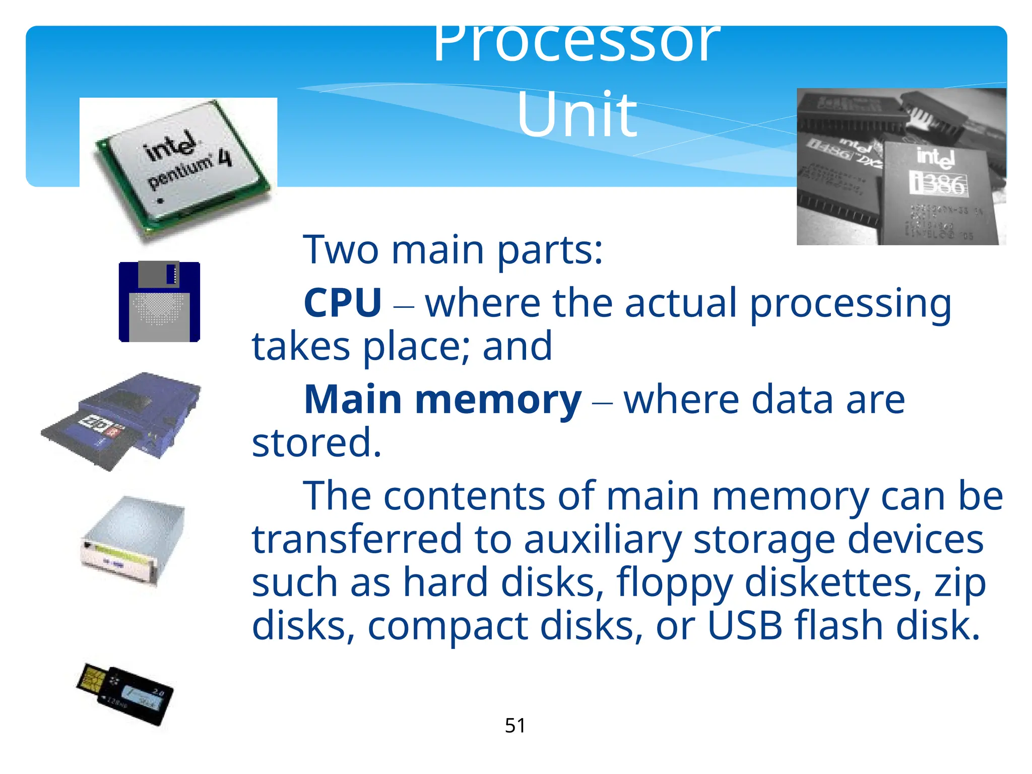 51
Processor
Unit
Two main parts:
CPU – where the actual processing
takes place; and
Main memory – where data are
stored.
The contents of main memory can be
transferred to auxiliary storage devices
such as hard disks, floppy diskettes, zip
disks, compact disks, or USB flash disk.
 