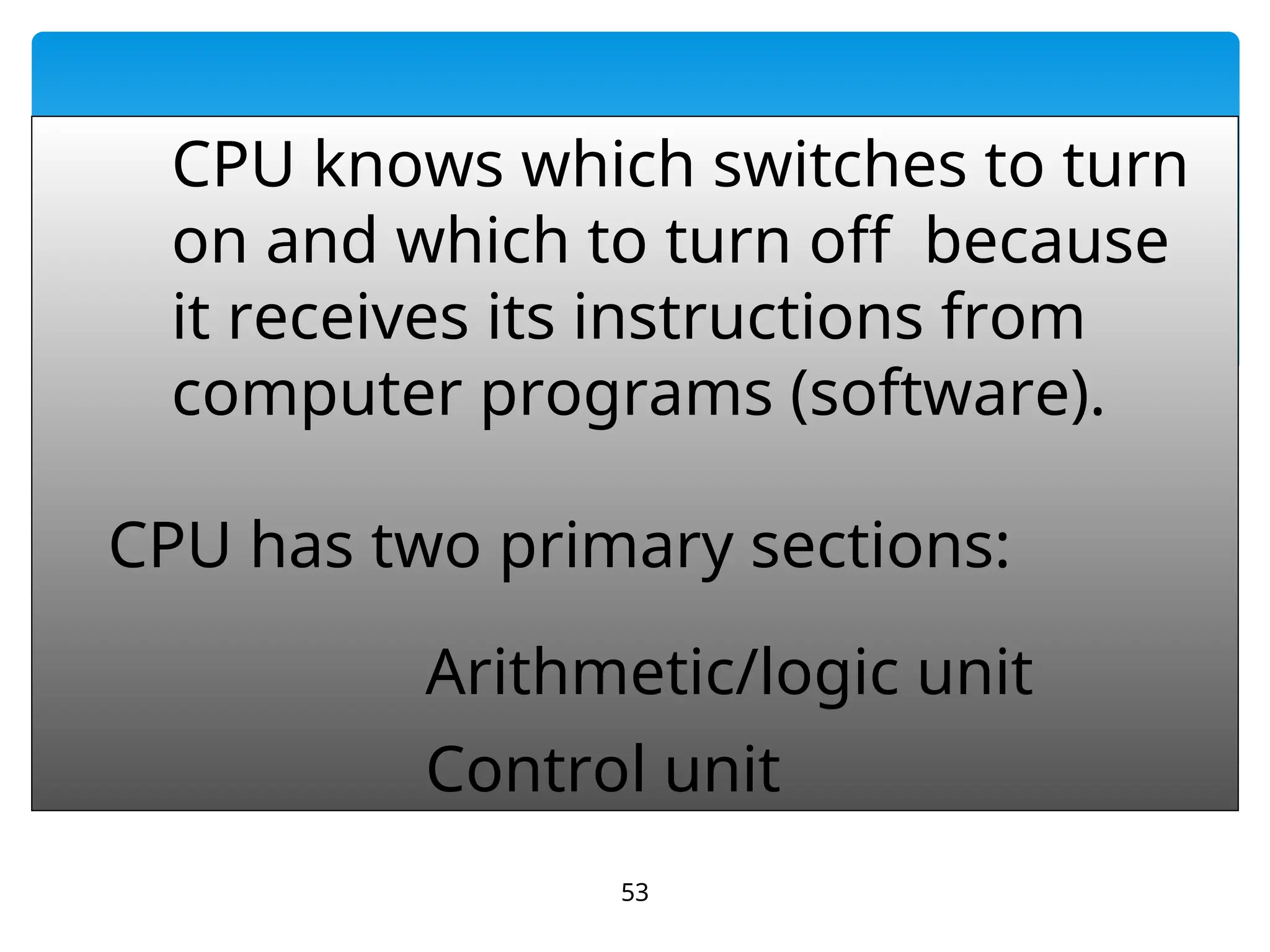 53
CPU knows which switches to turn
on and which to turn off because
it receives its instructions from
computer programs (software).
CPU has two primary sections:
Arithmetic/logic unit
Control unit
 