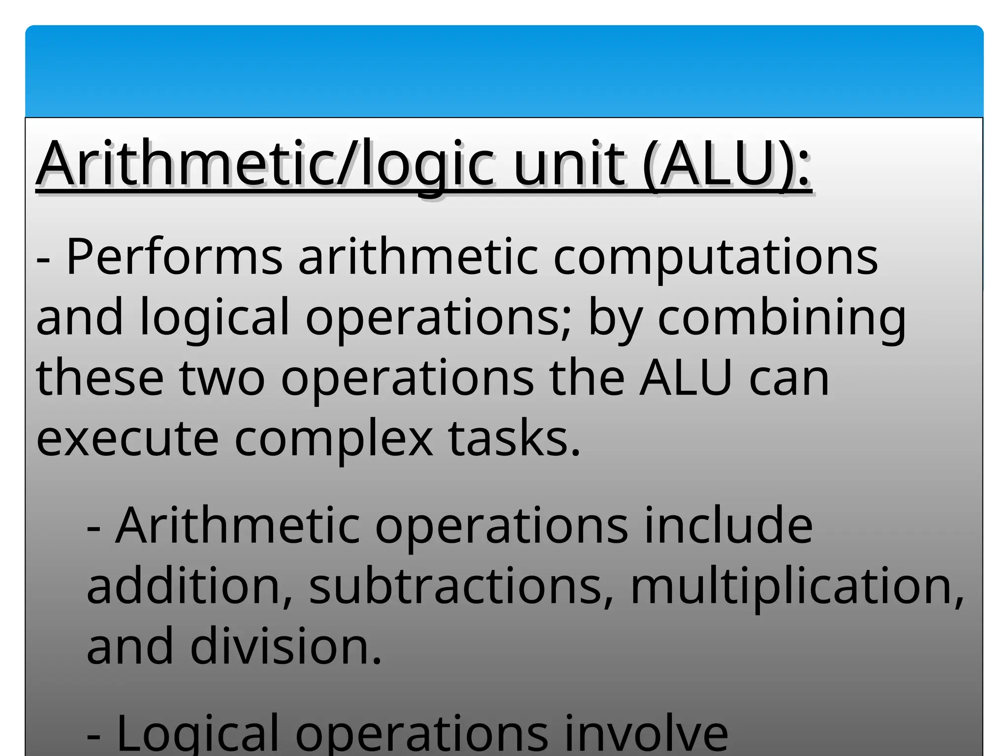 54
Arithmetic/logic unit (ALU):
Arithmetic/logic unit (ALU):
- Performs arithmetic computations
and logical operations; by combining
these two operations the ALU can
execute complex tasks.
- Arithmetic operations include
addition, subtractions, multiplication,
and division.
- Logical operations involve
 