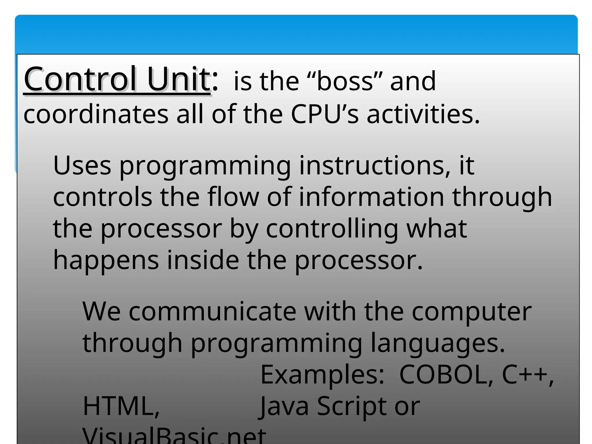 55
Control Unit
Control Unit: is the “boss” and
coordinates all of the CPU’s activities.
Uses programming instructions, it
controls the flow of information through
the processor by controlling what
happens inside the processor.
We communicate with the computer
through programming languages.
Examples: COBOL, C++,
HTML, Java Script or
 