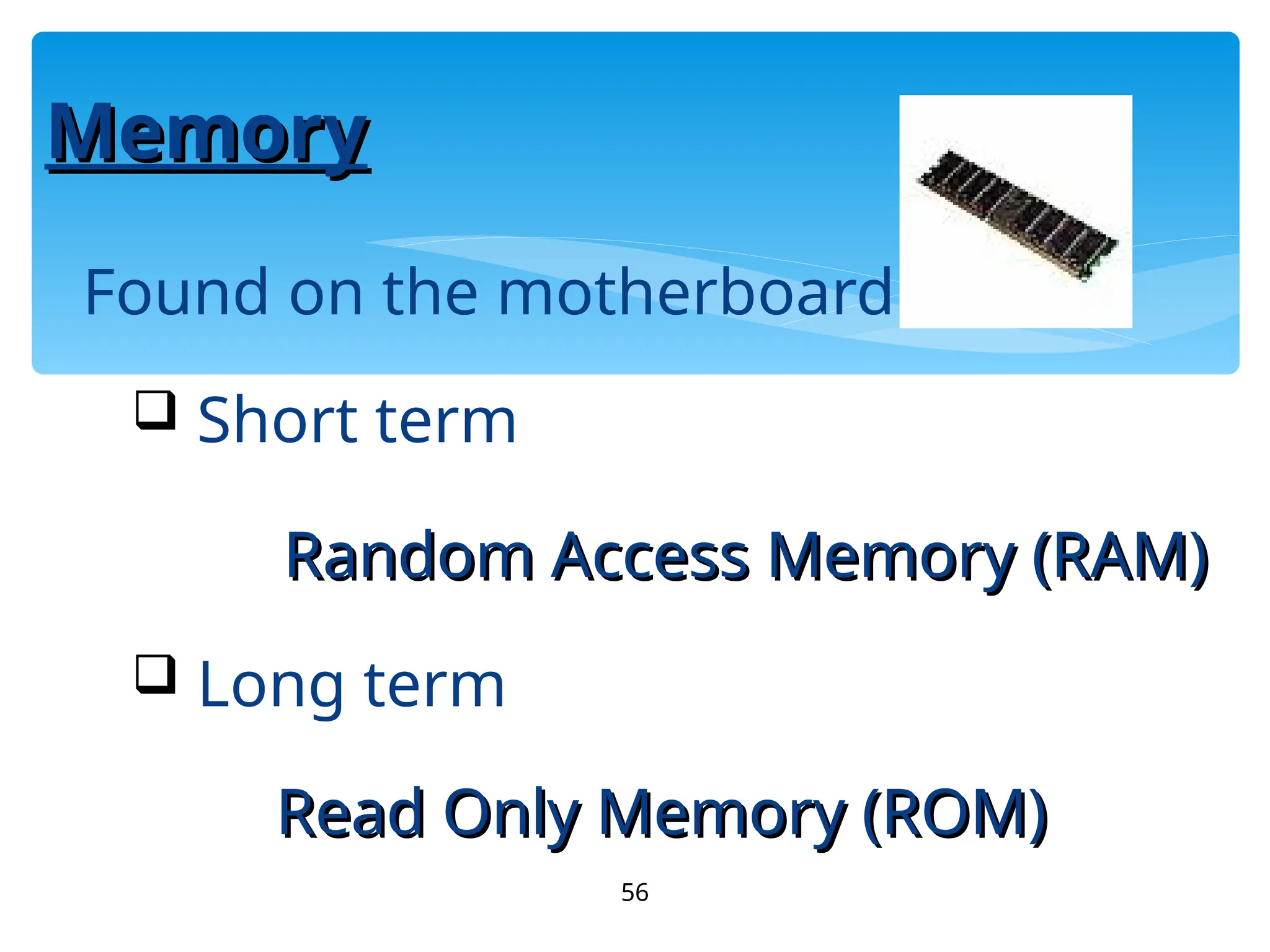 56
Memory
Memory
Found on the motherboard
 Short term
Random Access Memory (RAM)
Random Access Memory (RAM)
 Long term
Read Only Memory (ROM)
Read Only Memory (ROM)
 