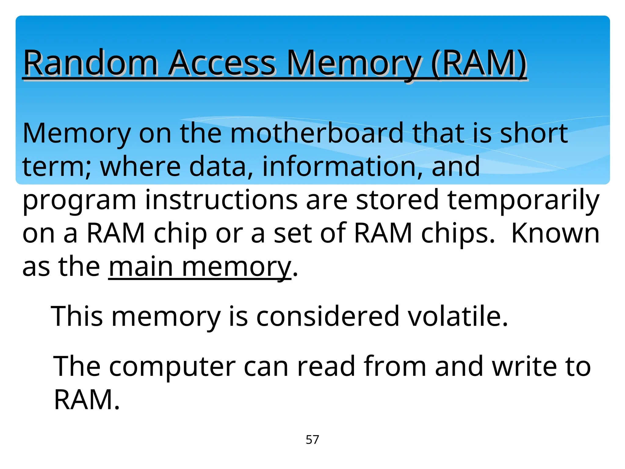57
Random Access Memory (RAM)
Random Access Memory (RAM)
Memory on the motherboard that is short
term; where data, information, and
program instructions are stored temporarily
on a RAM chip or a set of RAM chips. Known
as the main memory.
This memory is considered volatile.
The computer can read from and write to
RAM.
 