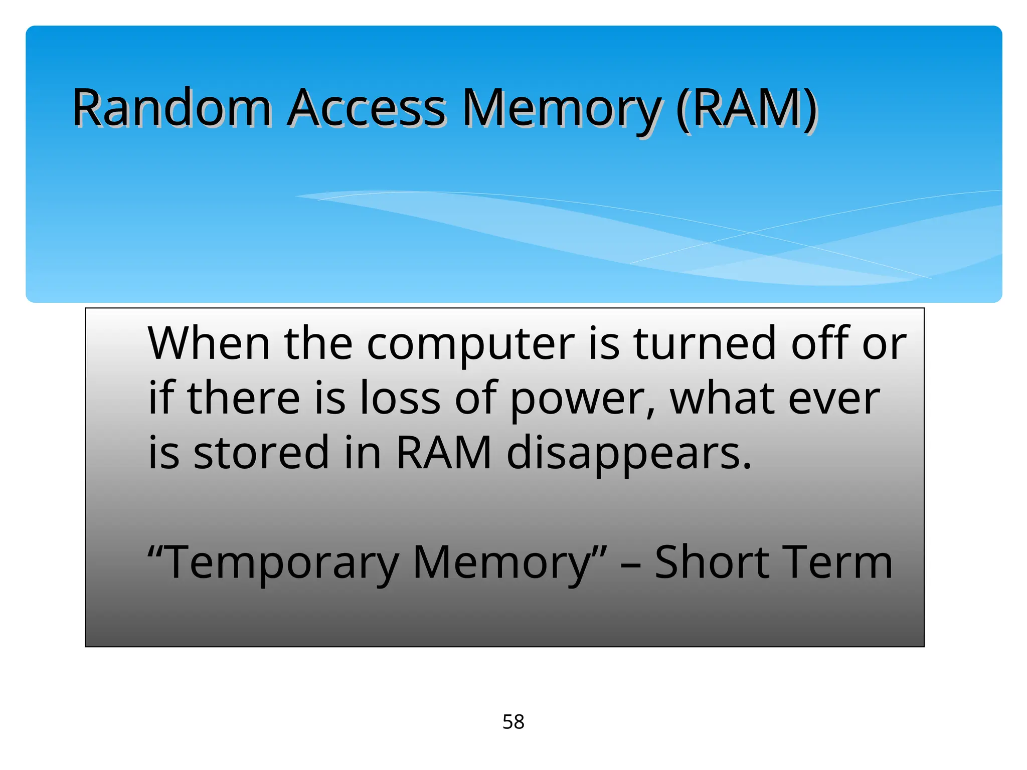 58
When the computer is turned off or
if there is loss of power, what ever
is stored in RAM disappears.
“Temporary Memory” – Short Term
Random Access Memory (RAM)
Random Access Memory (RAM)
 