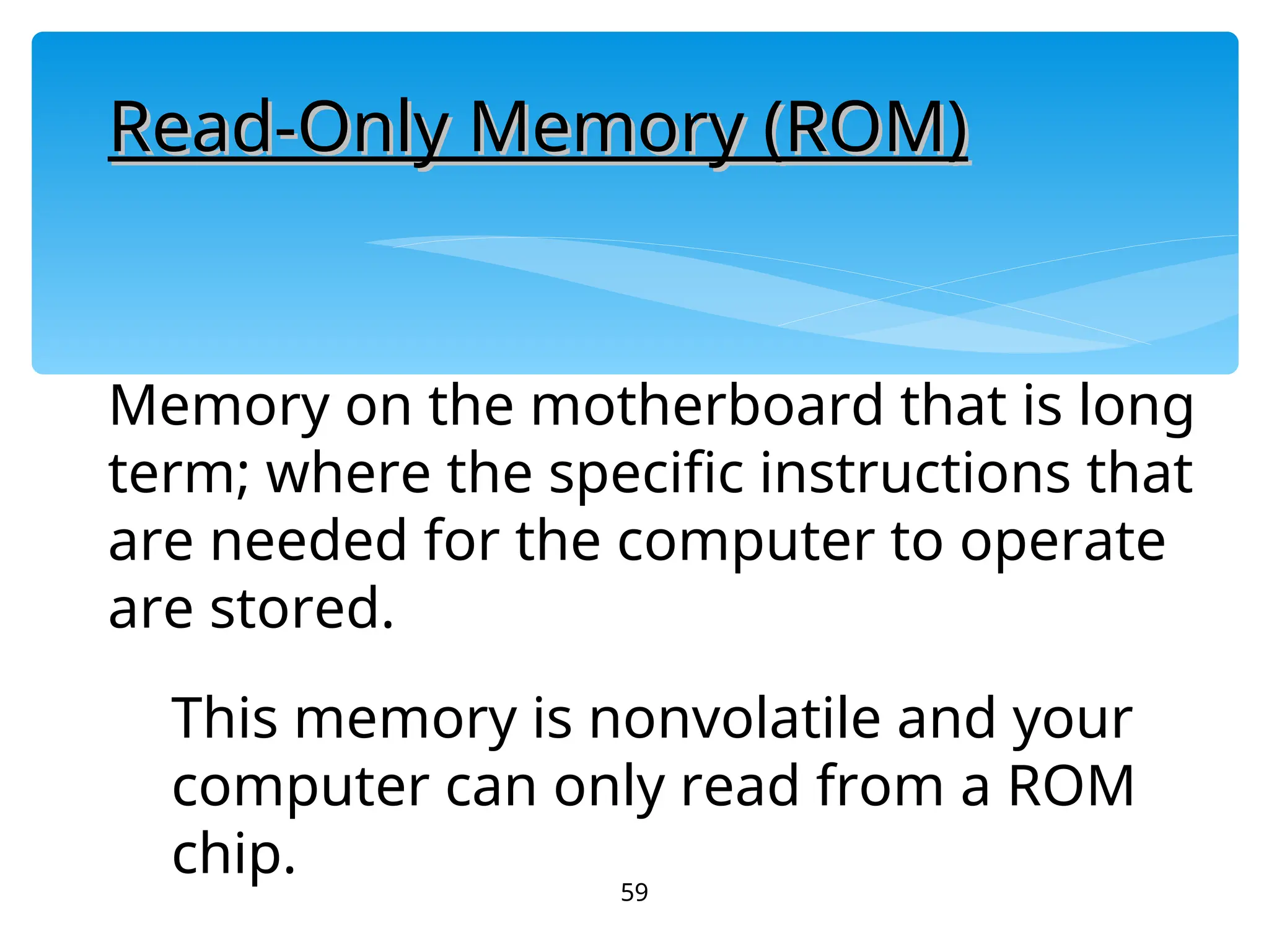 59
Read-Only Memory (ROM)
Read-Only Memory (ROM)
Memory on the motherboard that is long
term; where the specific instructions that
are needed for the computer to operate
are stored.
This memory is nonvolatile and your
computer can only read from a ROM
chip.
 