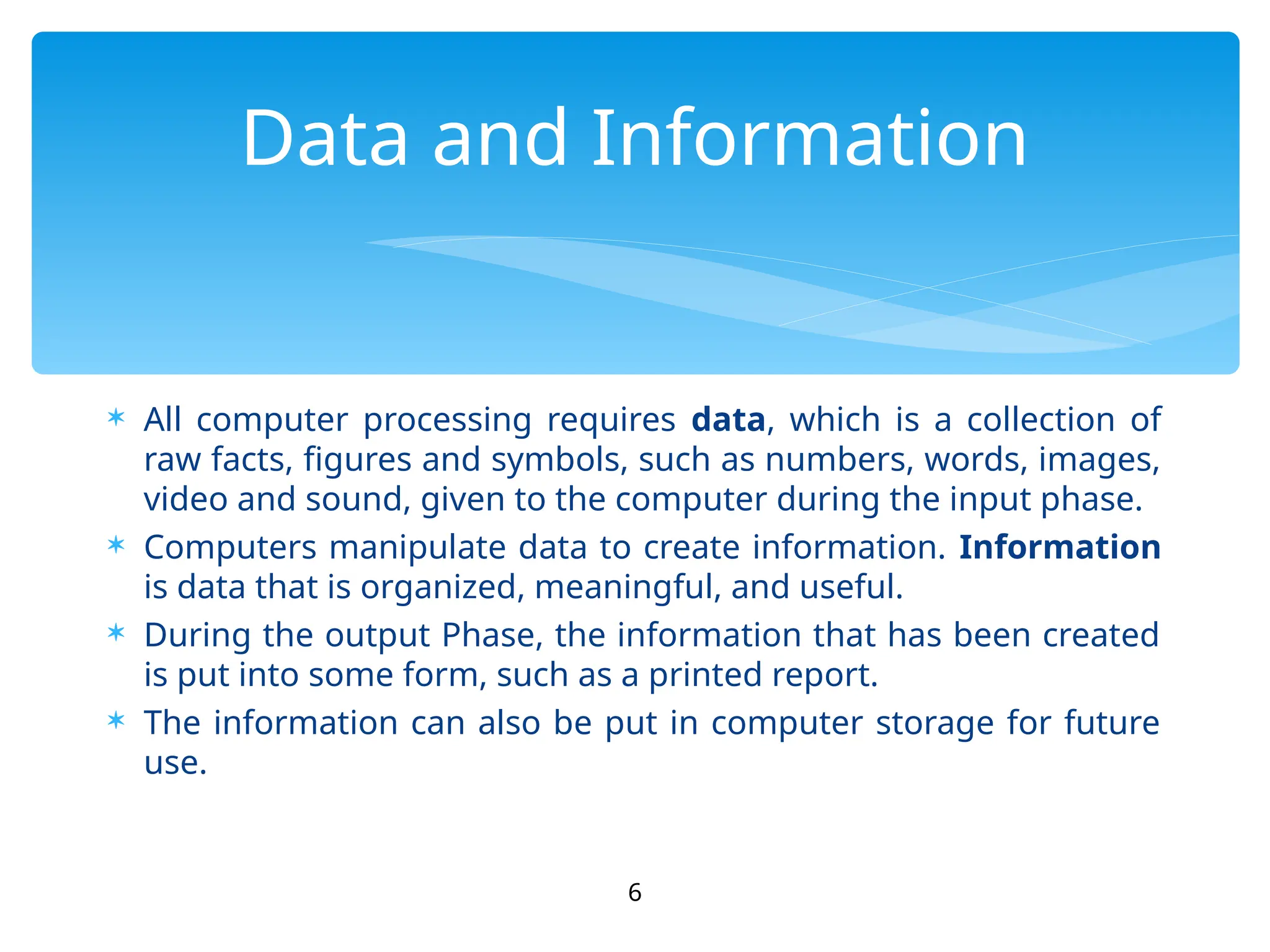  All computer processing requires data, which is a collection of
raw facts, figures and symbols, such as numbers, words, images,
video and sound, given to the computer during the input phase.
 Computers manipulate data to create information. Information
is data that is organized, meaningful, and useful.
 During the output Phase, the information that has been created
is put into some form, such as a printed report.
 The information can also be put in computer storage for future
use.
6
Data and Information
 