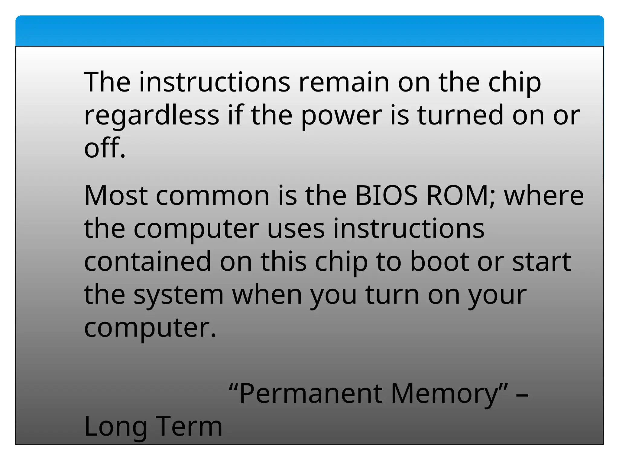 60
The instructions remain on the chip
regardless if the power is turned on or
off.
Most common is the BIOS ROM; where
the computer uses instructions
contained on this chip to boot or start
the system when you turn on your
computer.
“Permanent Memory” –
Long Term
 