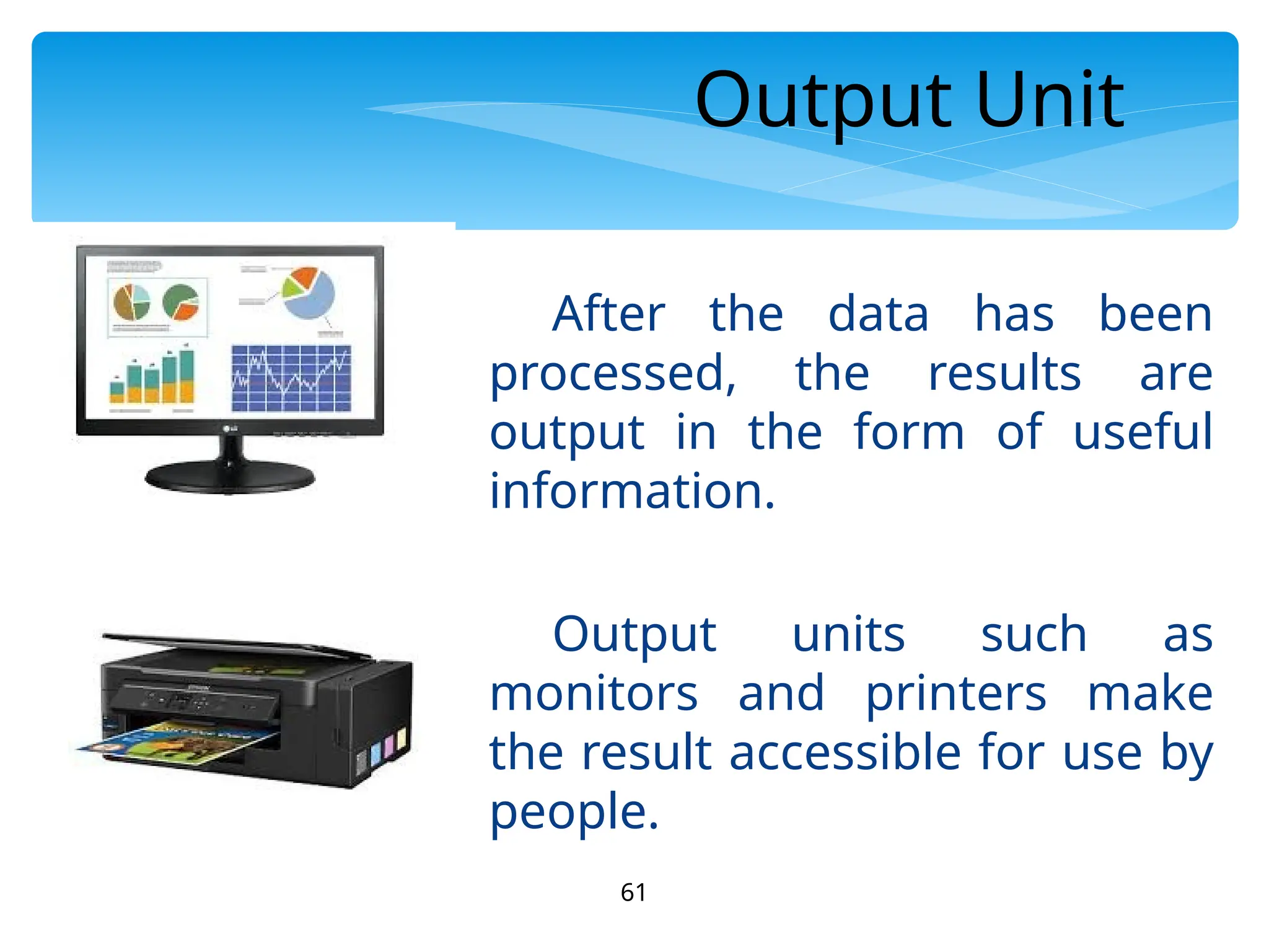 61
Output Unit
After the data has been
processed, the results are
output in the form of useful
information.
Output units such as
monitors and printers make
the result accessible for use by
people.
 