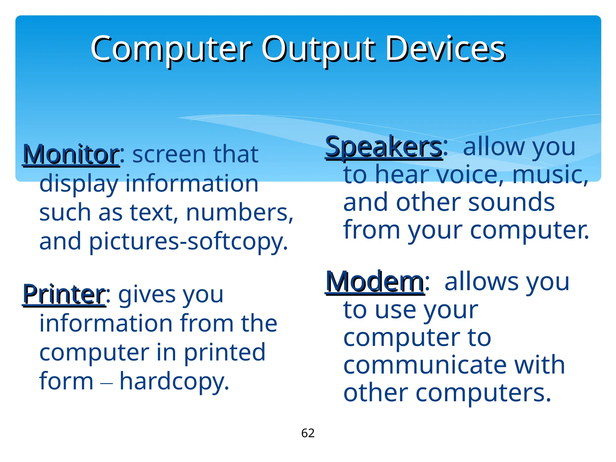 Computer Output Devices
Computer Output Devices
62
Monitor
Monitor: screen that
display information
such as text, numbers,
and pictures-softcopy.
Printer
Printer: gives you
information from the
computer in printed
form – hardcopy.
Speakers
Speakers: allow you
to hear voice, music,
and other sounds
from your computer.
Modem
Modem: allows you
to use your
computer to
communicate with
other computers.
 