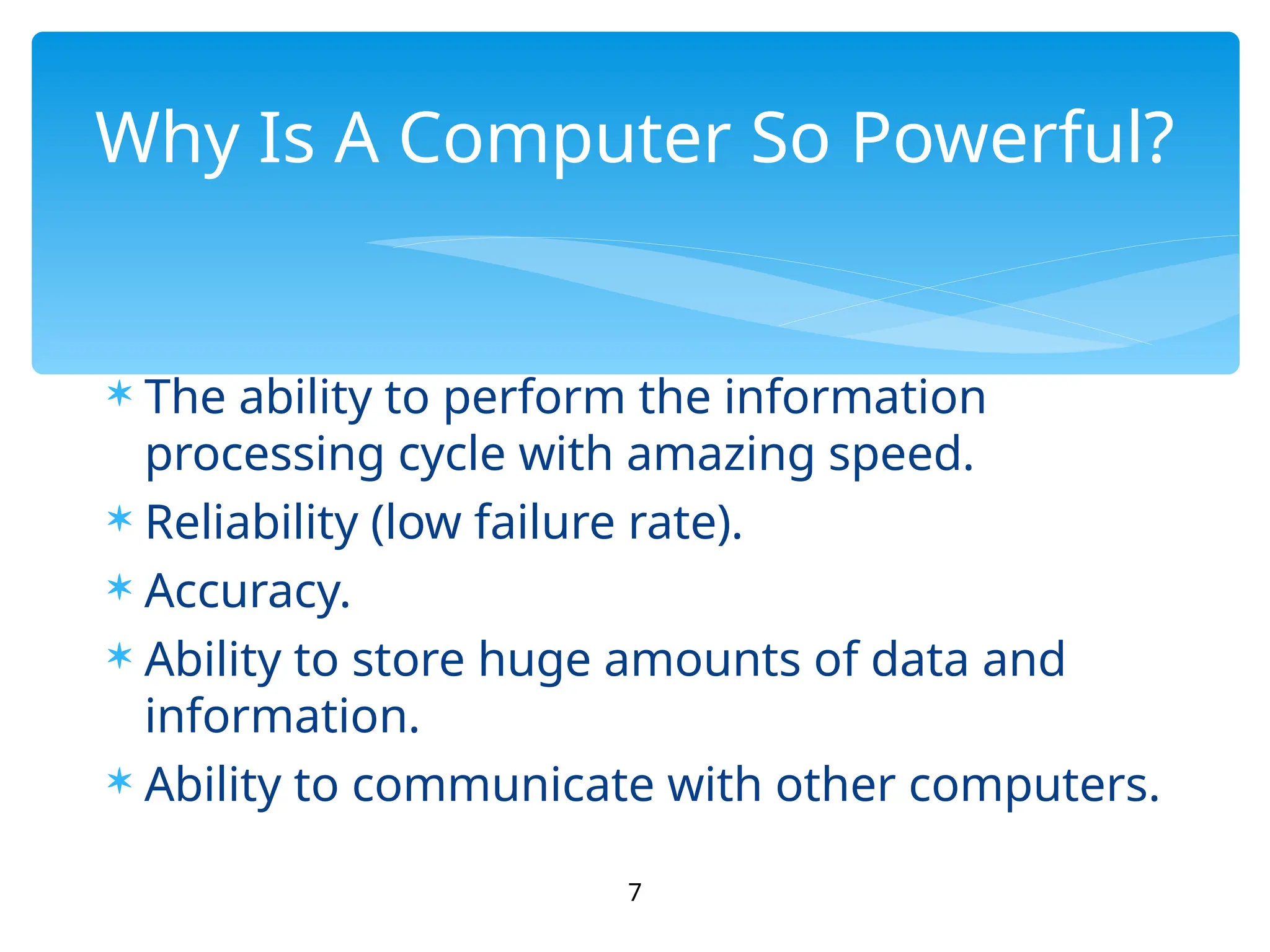  The ability to perform the information
processing cycle with amazing speed.
 Reliability (low failure rate).
 Accuracy.
 Ability to store huge amounts of data and
information.
 Ability to communicate with other computers.
7
Why Is A Computer So Powerful?
 