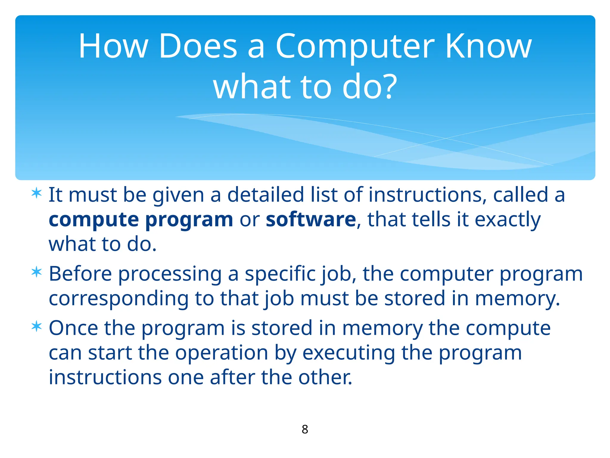  It must be given a detailed list of instructions, called a
compute program or software, that tells it exactly
what to do.
 Before processing a specific job, the computer program
corresponding to that job must be stored in memory.
 Once the program is stored in memory the compute
can start the operation by executing the program
instructions one after the other.
8
How Does a Computer Know
what to do?
 