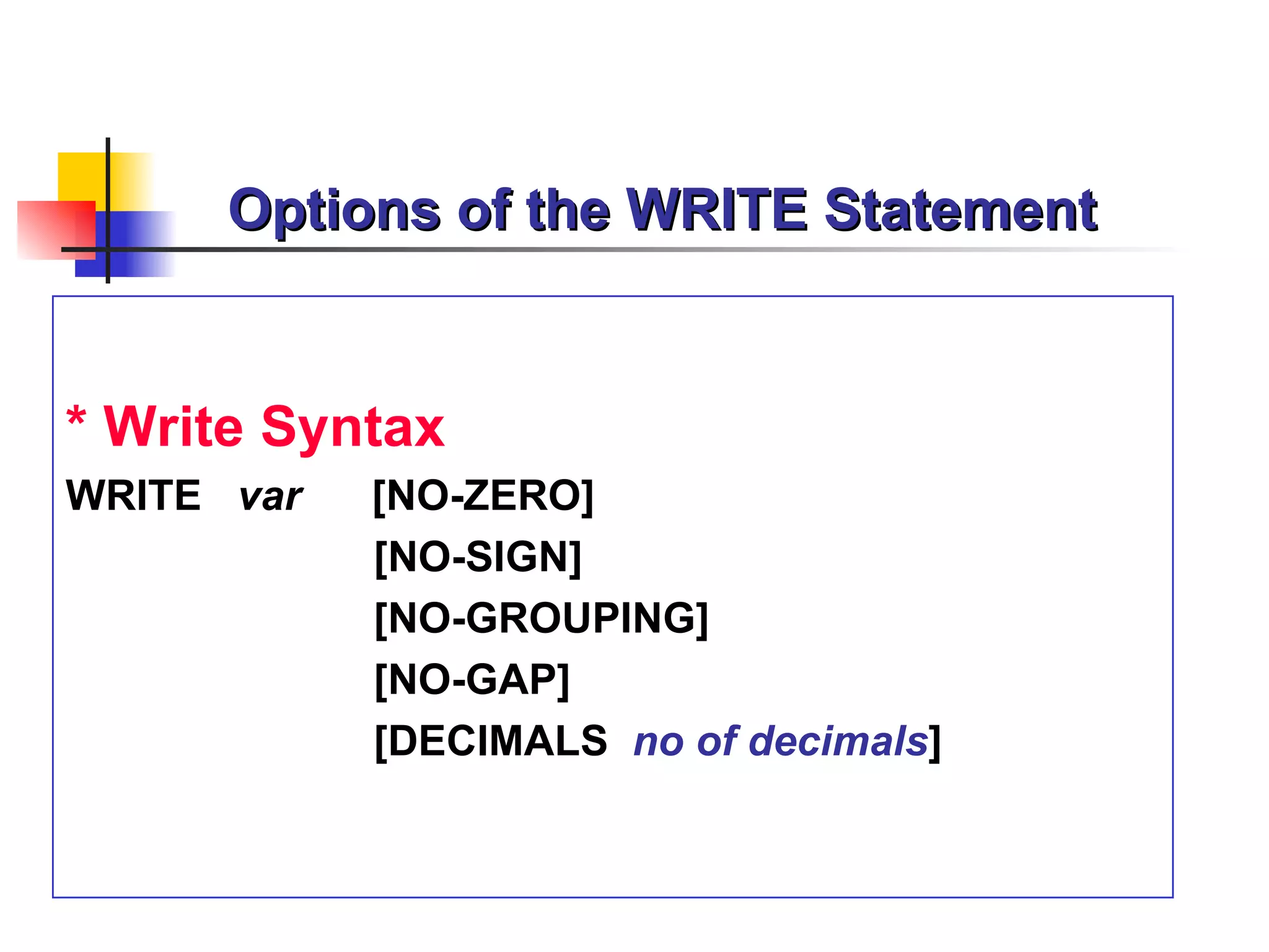 Options of the WRITE Statement


* Write Syntax
WRITE var   [NO-ZERO]
            [NO-SIGN]
            [NO-GROUPING]
            [NO-GAP]
            [DECIMALS no of decimals]
 