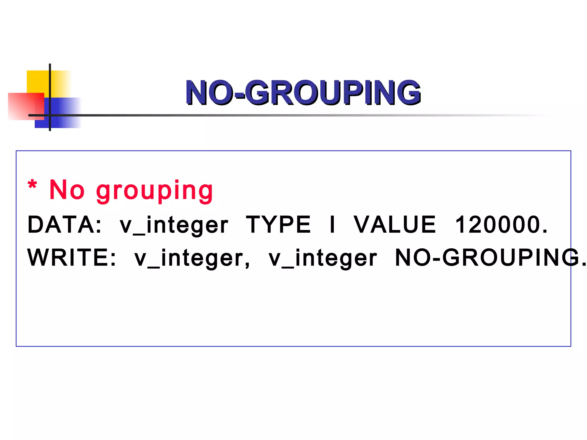 NO-GROUPING

* No grouping
DATA: v_integer TYPE I VALUE 120000.
WRITE: v_integer, v_integer NO-GROUPING.
 