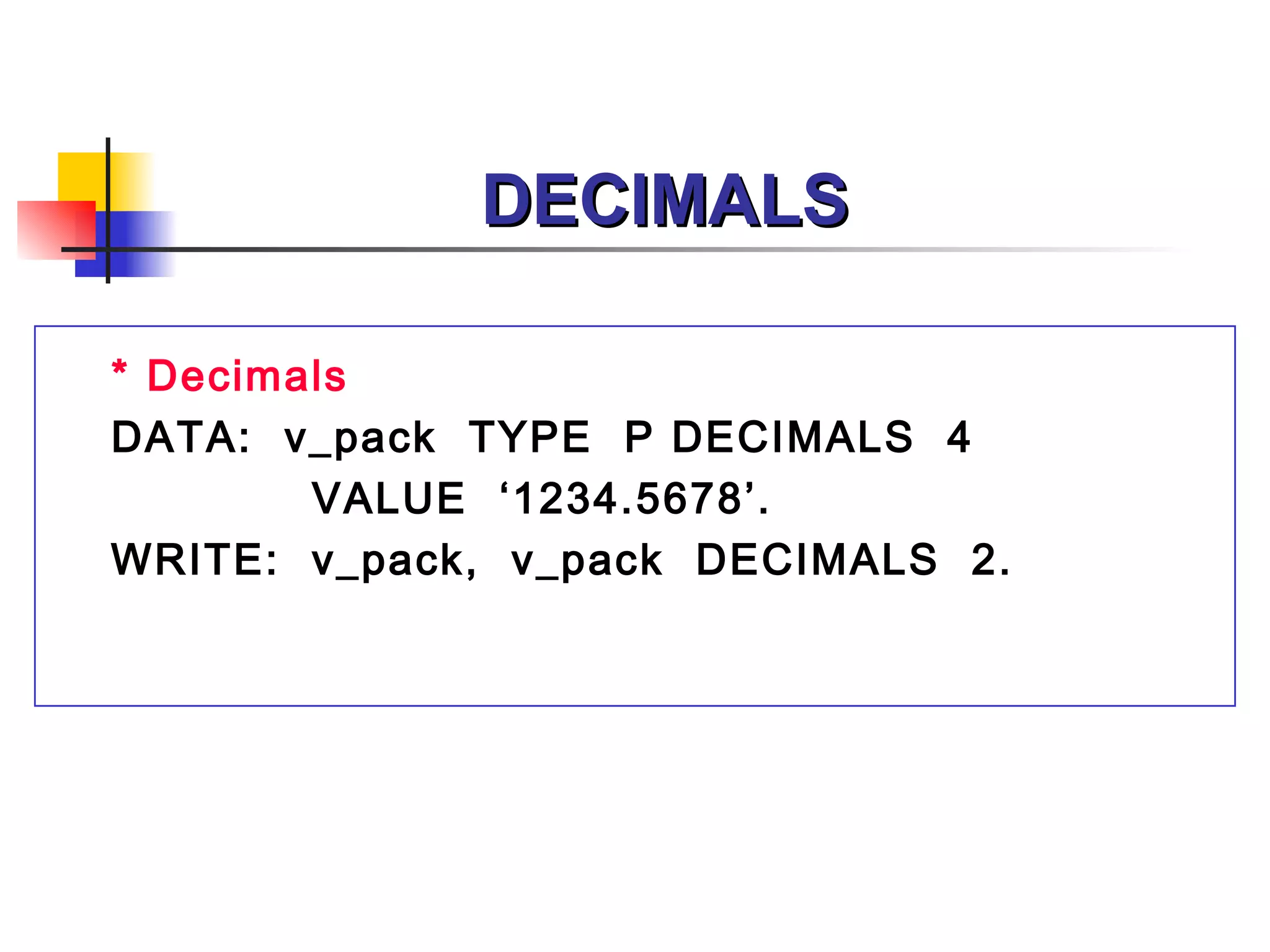 DECIMALS

* Decimals
DATA: v_pack TYPE P DECIMALS 4
        VALUE ‘1234.5678’.
WRITE: v_pack, v_pack DECIMALS 2.
 
