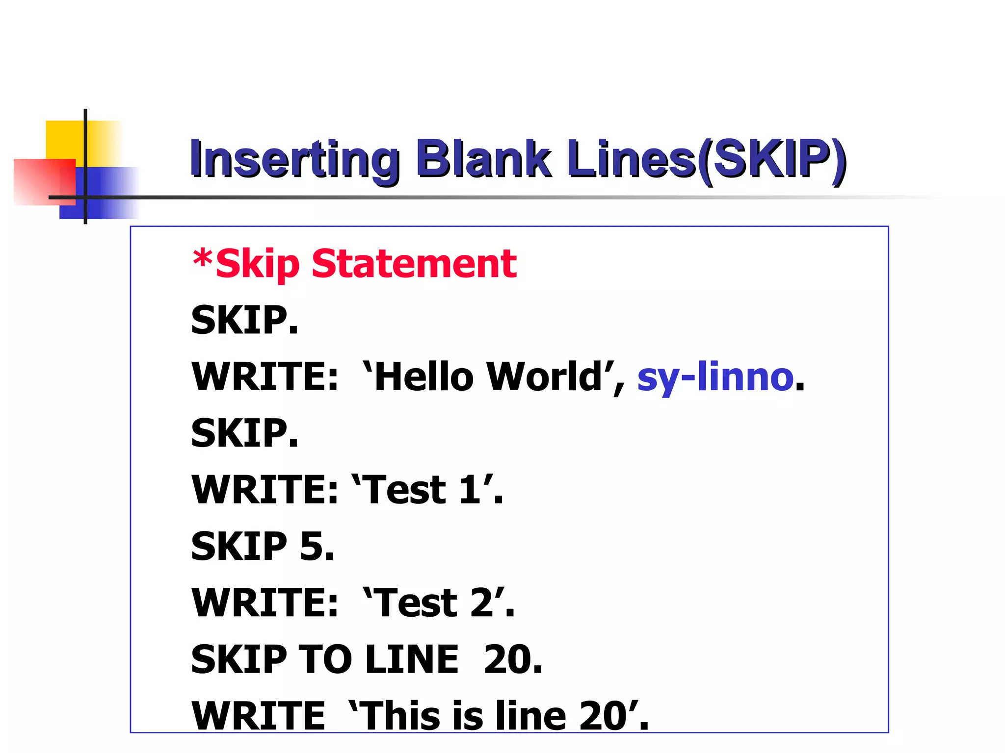 Inserting Blank Lines(SKIP)

*Skip Statement
SKIP.
WRITE: ‘Hello World’, sy-linno.
SKIP.
WRITE: ‘Test 1’.
SKIP 5.
WRITE: ‘Test 2’.
SKIP TO LINE 20.
WRITE ‘This is line 20’.
 