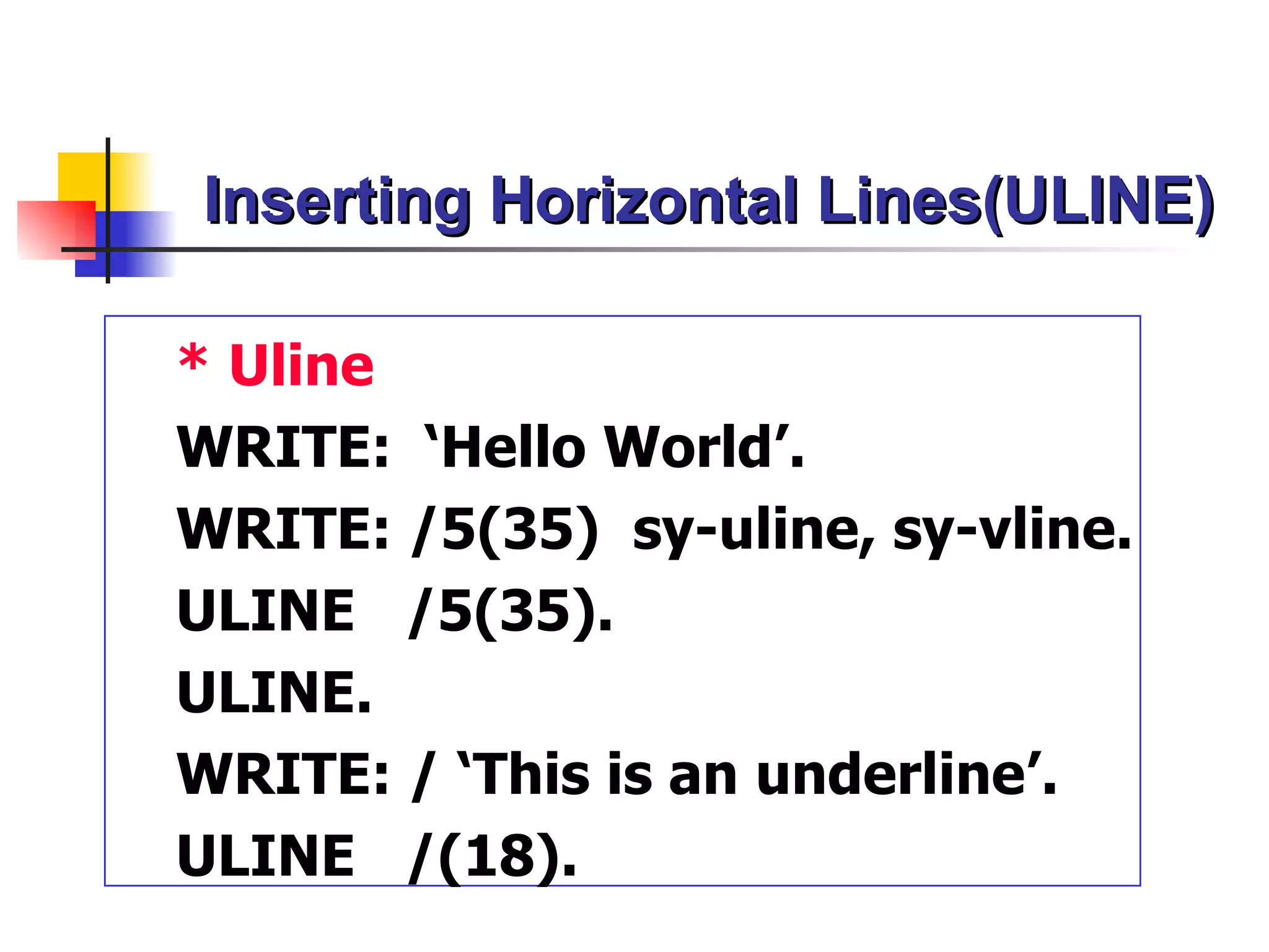 Inserting Horizontal Lines(ULINE)

* Uline
WRITE: ‘Hello World’.
WRITE: /5(35) sy-uline, sy-vline.
ULINE /5(35).
ULINE.
WRITE: / ‘This is an underline’.
ULINE /(18).
 