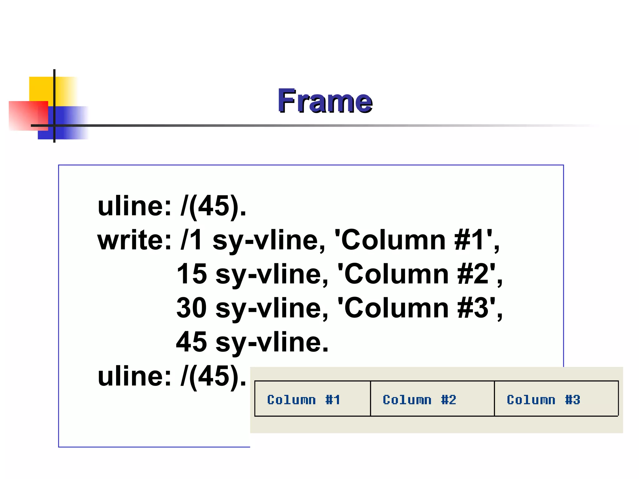 Frame


uline: /(45).
write: /1 sy-vline, 'Column #1',
      15 sy-vline, 'Column #2',
      30 sy-vline, 'Column #3',
      45 sy-vline.
uline: /(45).
 