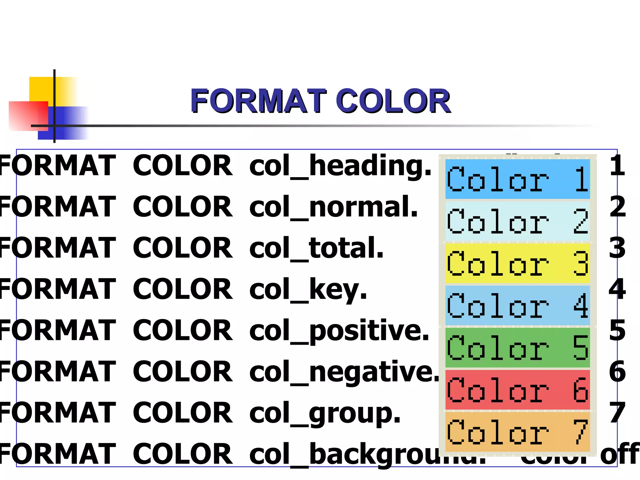 FORMAT COLOR
FORMAT   COLOR   col_heading.      “color 1
FORMAT   COLOR   col_normal.       “color 2
FORMAT   COLOR   col_total.        “color 3
FORMAT   COLOR   col_key.          “color 4
FORMAT   COLOR   col_positive.     “color 5
FORMAT   COLOR   col_negative.     “color 6
FORMAT   COLOR   col_group.        “color 7
FORMAT   COLOR   col_background.   “color off
 