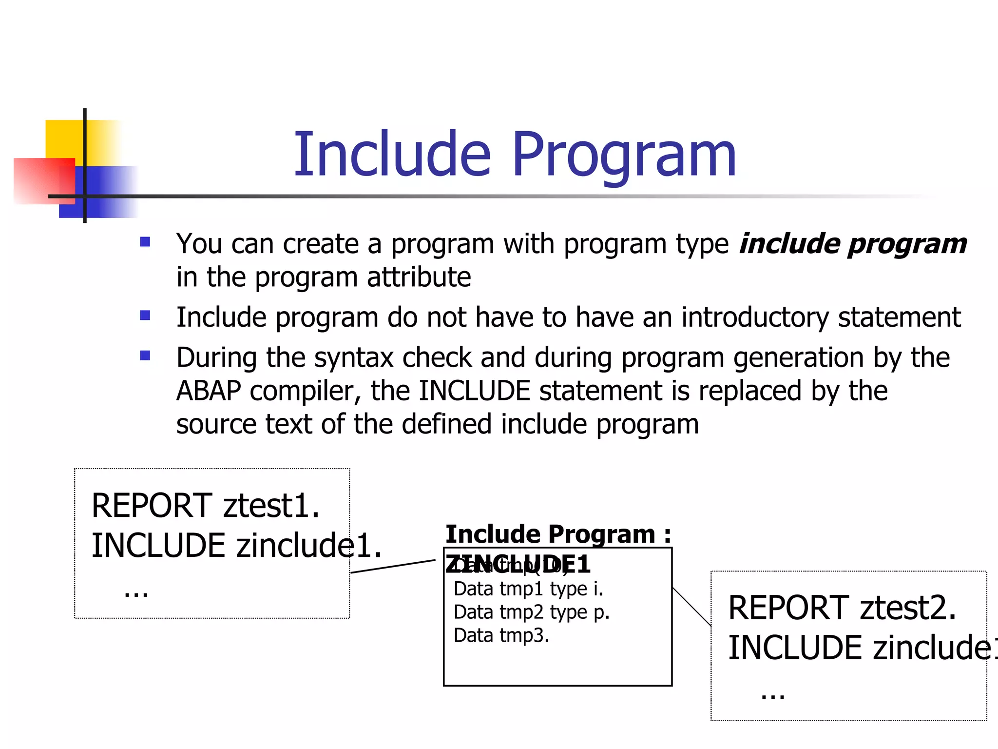 Include Program
     You can create a program with program type include program
      in the program attribute
     Include program do not have to have an introductory statement
     During the syntax check and during program generation by the
      ABAP compiler, the INCLUDE statement is replaced by the
      source text of the defined include program


REPORT ztest1.
                          Include Program :
INCLUDE zinclude1.        ZINCLUDE1
                           Data tmp(10).
  …                        Data tmp1 type i.
                           Data tmp2 type p.    REPORT ztest2.
                           Data tmp3.
                                                INCLUDE zinclude1
                                                  …
 