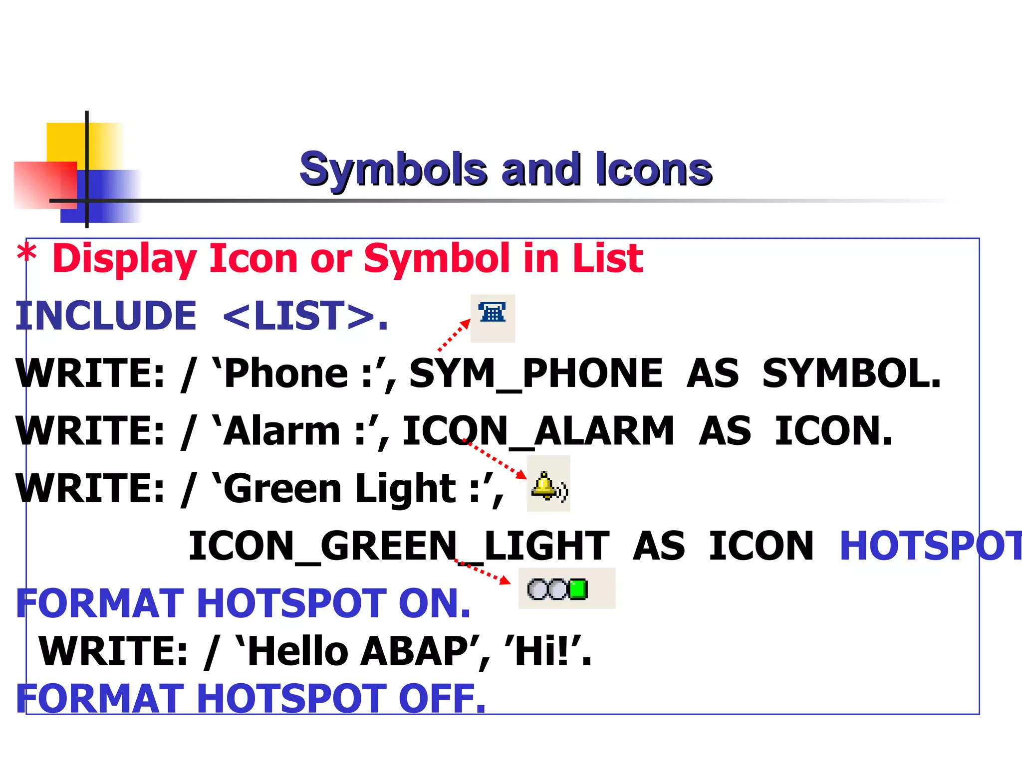 Symbols and Icons
* Display Icon or Symbol in List
INCLUDE <LIST>.
WRITE: / ‘Phone :’, SYM_PHONE AS SYMBOL.
WRITE: / ‘Alarm :’, ICON_ALARM AS ICON.
WRITE: / ‘Green Light :’,
         ICON_GREEN_LIGHT AS ICON HOTSPOT
FORMAT HOTSPOT ON.
 WRITE: / ‘Hello ABAP’, ’Hi!’.
FORMAT HOTSPOT OFF.
 
