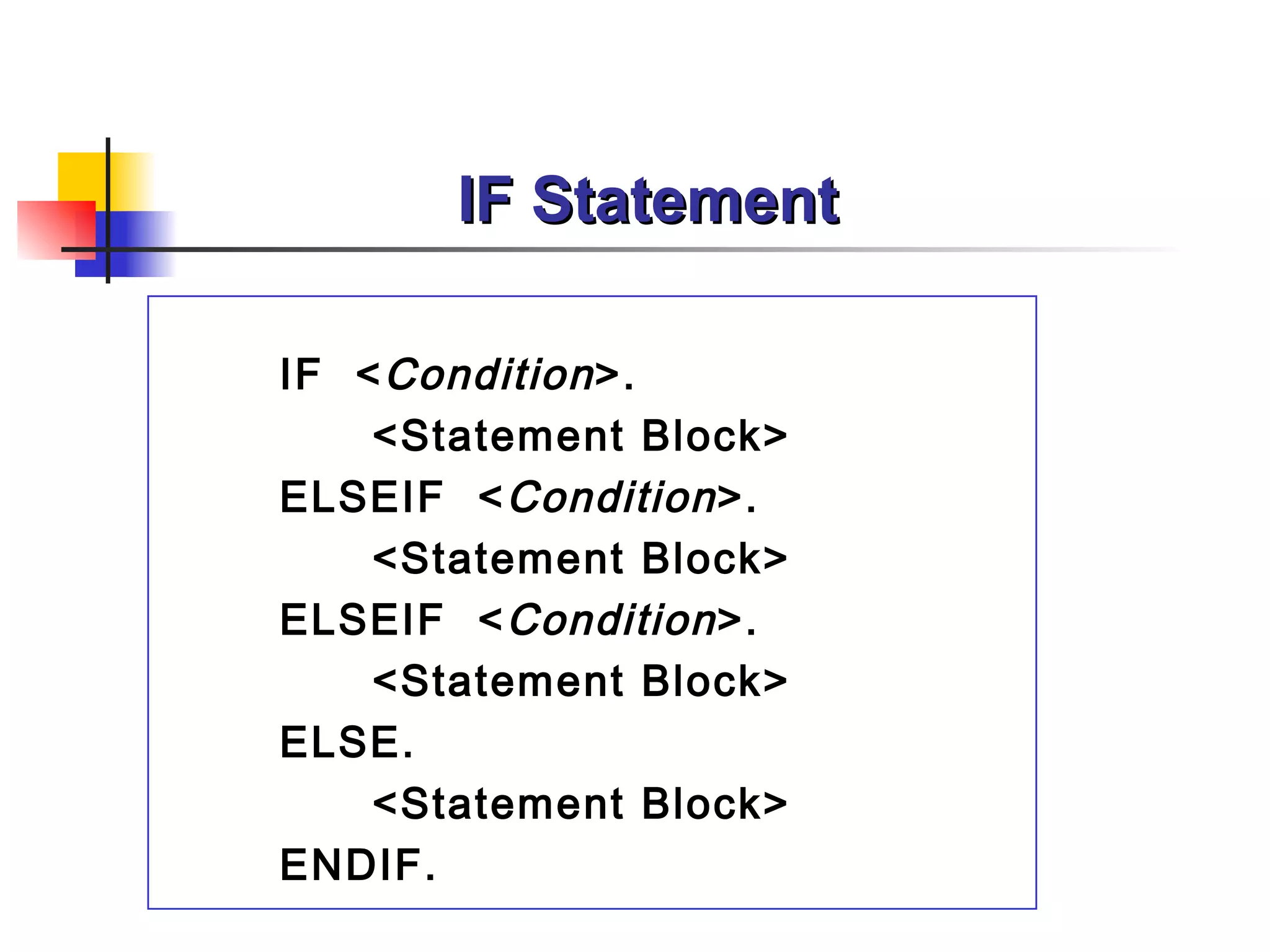 IF Statement

IF < Condition >.
    <Statement Block>
ELSEIF < Condition >.
    <Statement Block>
ELSEIF < Condition >.
    <Statement Block>
ELSE.
    <Statement Block>
ENDIF.
 