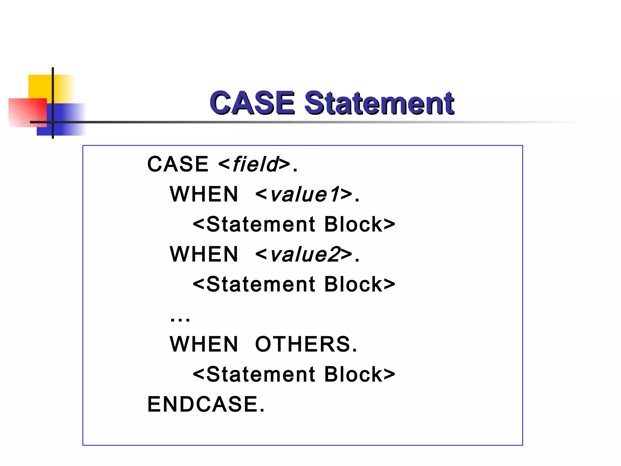 CASE Statement
CASE < field >.
 WHEN < value1 >.
     <Statement Block>
 WHEN < value2 >.
     <Statement Block>
 ...
 WHEN OTHERS.
     <Statement Block>
ENDCASE.
 
