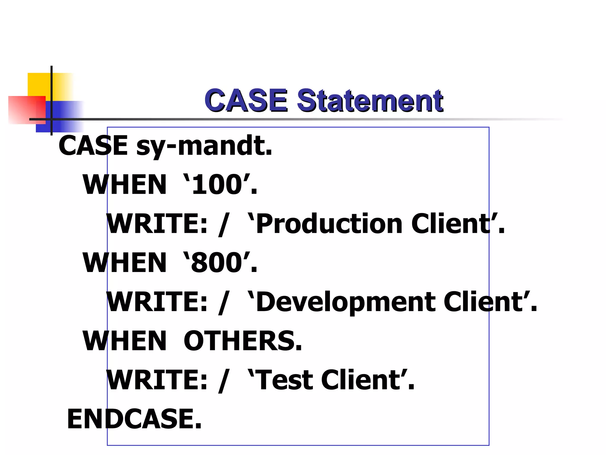 CASE Statement
CASE sy-mandt.
 WHEN ‘100’.
   WRITE: / ‘Production Client’.
 WHEN ‘800’.
   WRITE: / ‘Development Client’.
 WHEN OTHERS.
   WRITE: / ‘Test Client’.
ENDCASE.
 