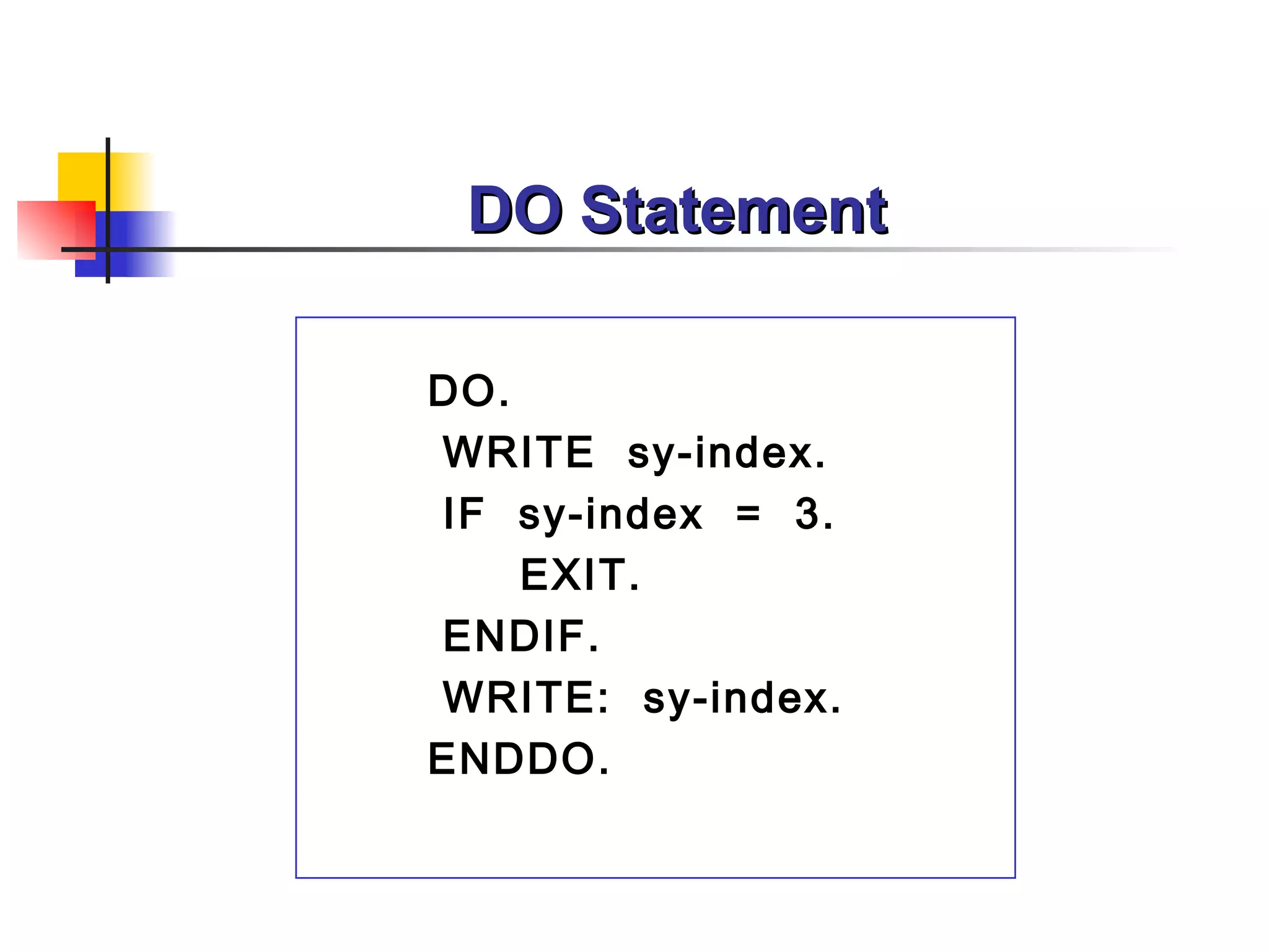 DO Statement

DO.
WRITE sy-index.
IF sy-index = 3.
    EXIT.
ENDIF.
WRITE: sy-index.
ENDDO.
 