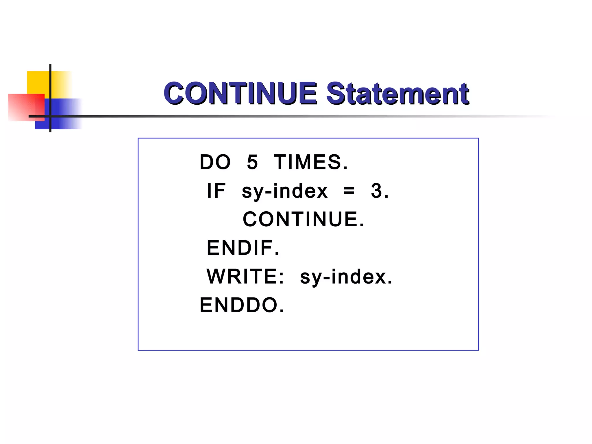 CONTINUE Statement

  DO 5 TIMES.
  IF sy-index = 3.
     CONTINUE.
  ENDIF.
  WRITE: sy-index.
  ENDDO.
 
