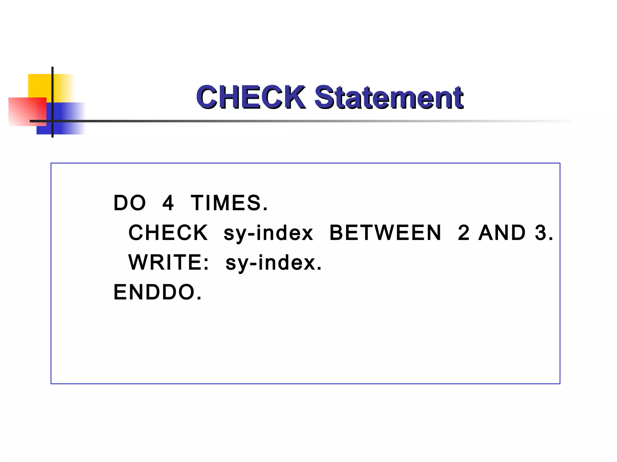 CHECK Statement


DO 4 TIMES.
 CHECK sy-index BETWEEN 2 AND 3.
 WRITE: sy-index.
ENDDO.
 