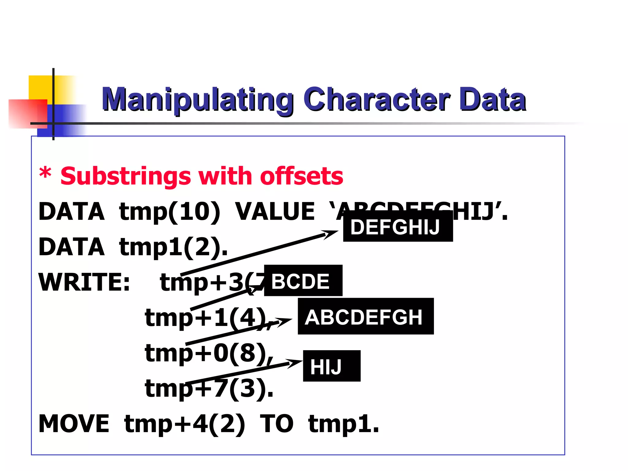 Manipulating Character Data

* Substrings with offsets
DATA tmp(10) VALUE ‘ABCDEFGHIJ’.
                          DEFGHIJ
DATA tmp1(2).
WRITE: tmp+3(7),   BCDE
         tmp+1(4), ABCDEFGH
         tmp+0(8),
                      HIJ
         tmp+7(3).
MOVE tmp+4(2) TO tmp1.
 