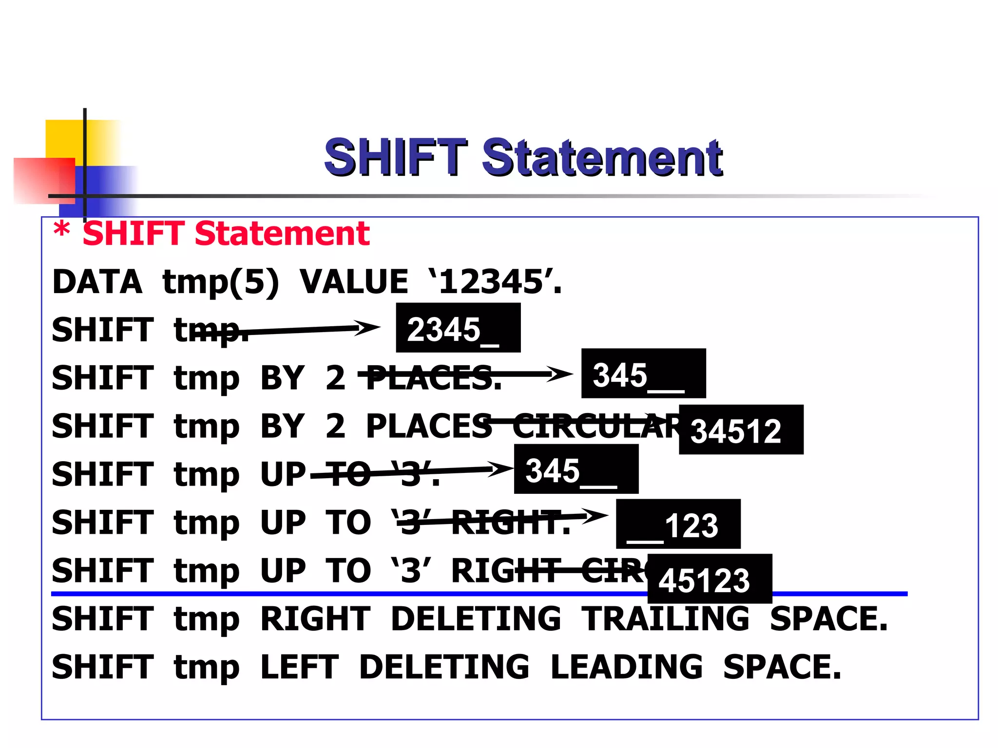 SHIFT Statement
* SHIFT Statement
DATA tmp(5) VALUE ‘12345’.
SHIFT tmp.        2345_
SHIFT tmp BY 2 PLACES.      345__
SHIFT tmp BY 2 PLACES CIRCULAR.   34512
SHIFT tmp UP TO ‘3’.    345__
SHIFT   tmp   UP TO ‘3’ RIGHT.  __123
SHIFT   tmp   UP TO ‘3’ RIGHT CIRCULAR.
                                  45123
SHIFT   tmp   RIGHT DELETING TRAILING SPACE.
SHIFT   tmp   LEFT DELETING LEADING SPACE.
 