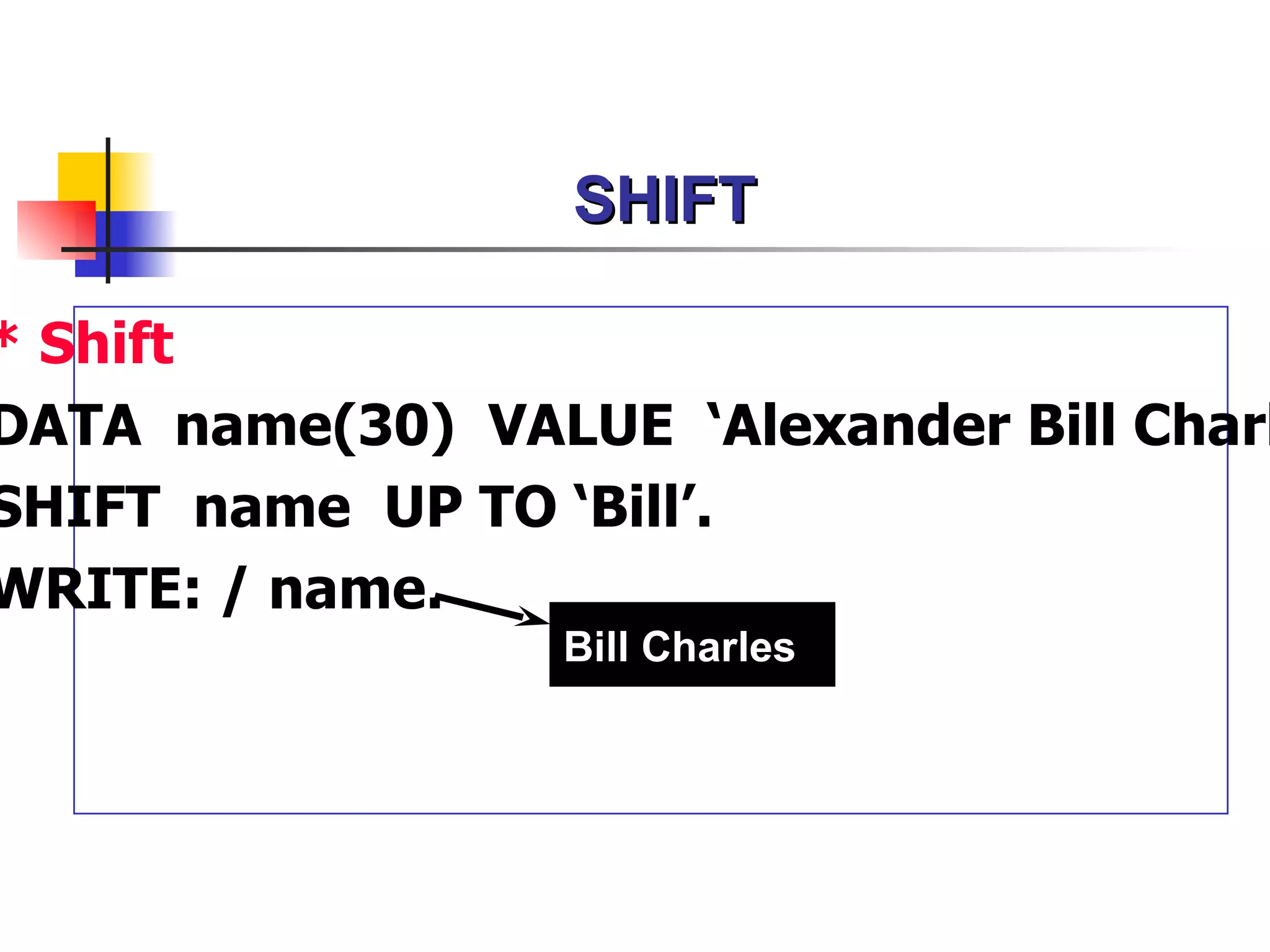 SHIFT

* Shift
DATA name(30) VALUE ‘Alexander Bill Charl
SHIFT name UP TO ‘Bill’.
WRITE: / name.
                  Bill Charles
 