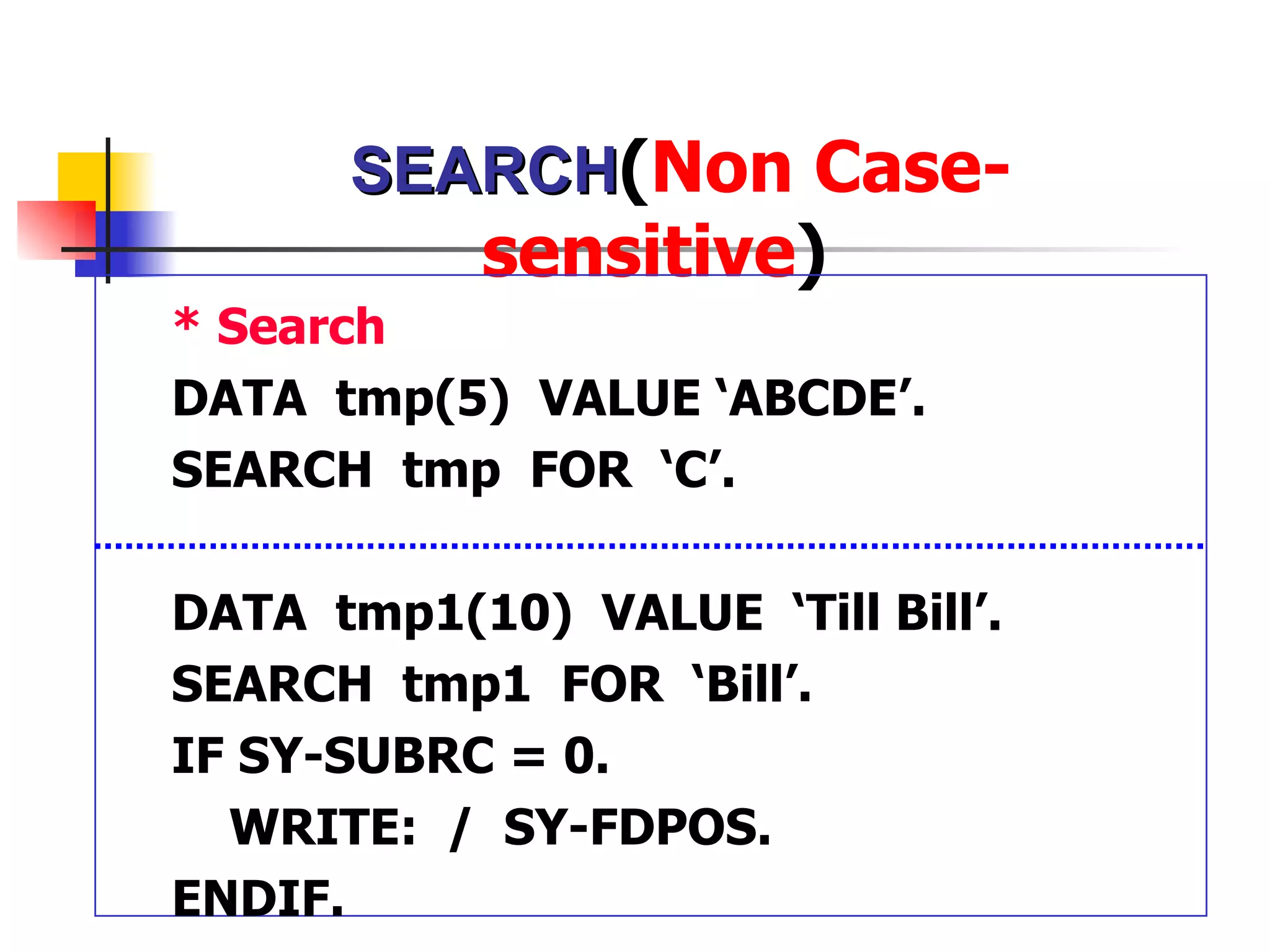 SEARCH(Non Case-
           sensitive)
* Search
DATA tmp(5) VALUE ‘ABCDE’.
SEARCH tmp FOR ‘C’.

DATA tmp1(10) VALUE ‘Till Bill’.
SEARCH tmp1 FOR ‘Bill’.
IF SY-SUBRC = 0.
  WRITE: / SY-FDPOS.
ENDIF.
 