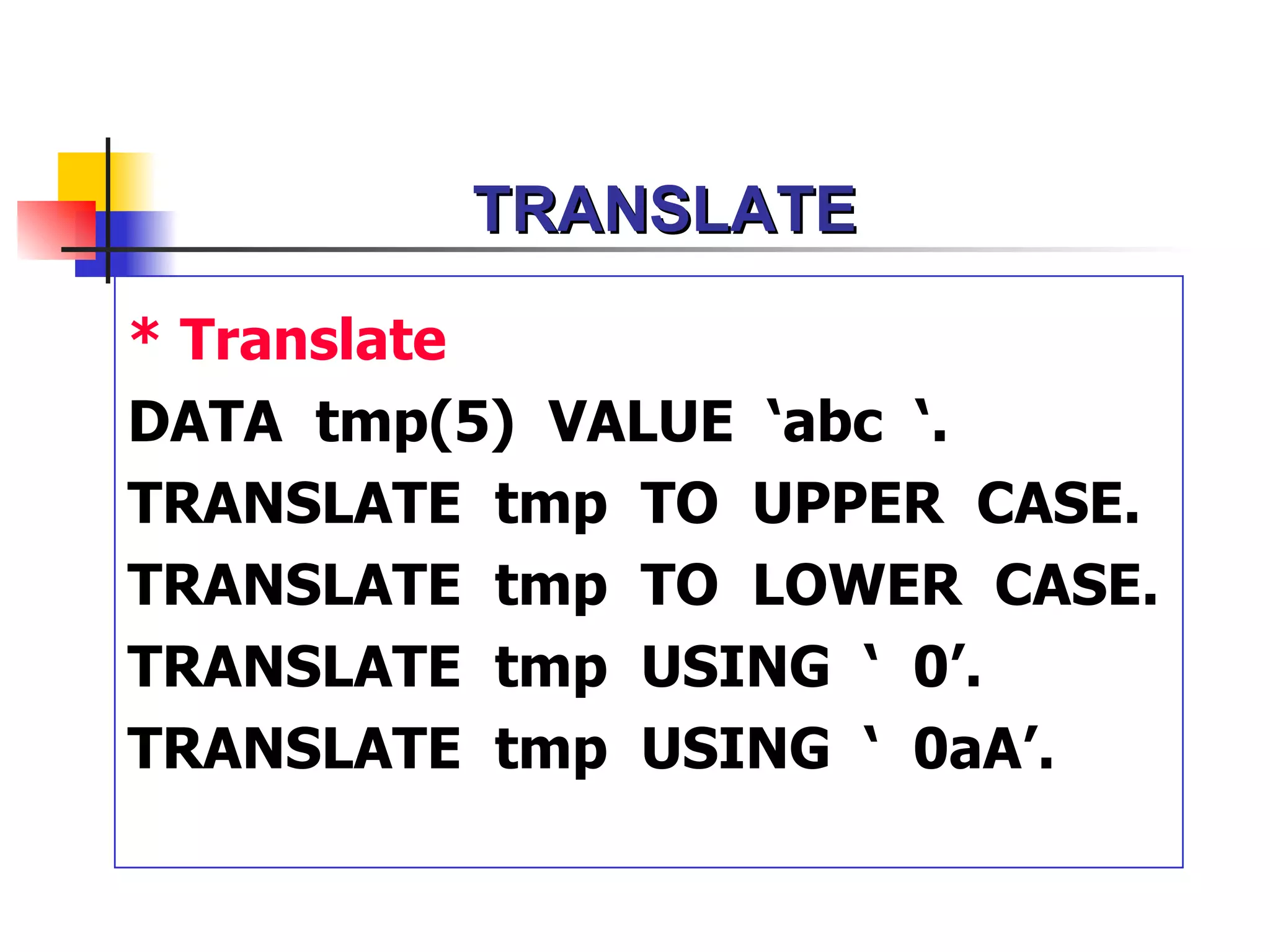 TRANSLATE

* Translate
DATA tmp(5) VALUE ‘abc ‘.
TRANSLATE tmp TO UPPER CASE.
TRANSLATE tmp TO LOWER CASE.
TRANSLATE tmp USING ‘ 0’.
TRANSLATE tmp USING ‘ 0aA’.
 