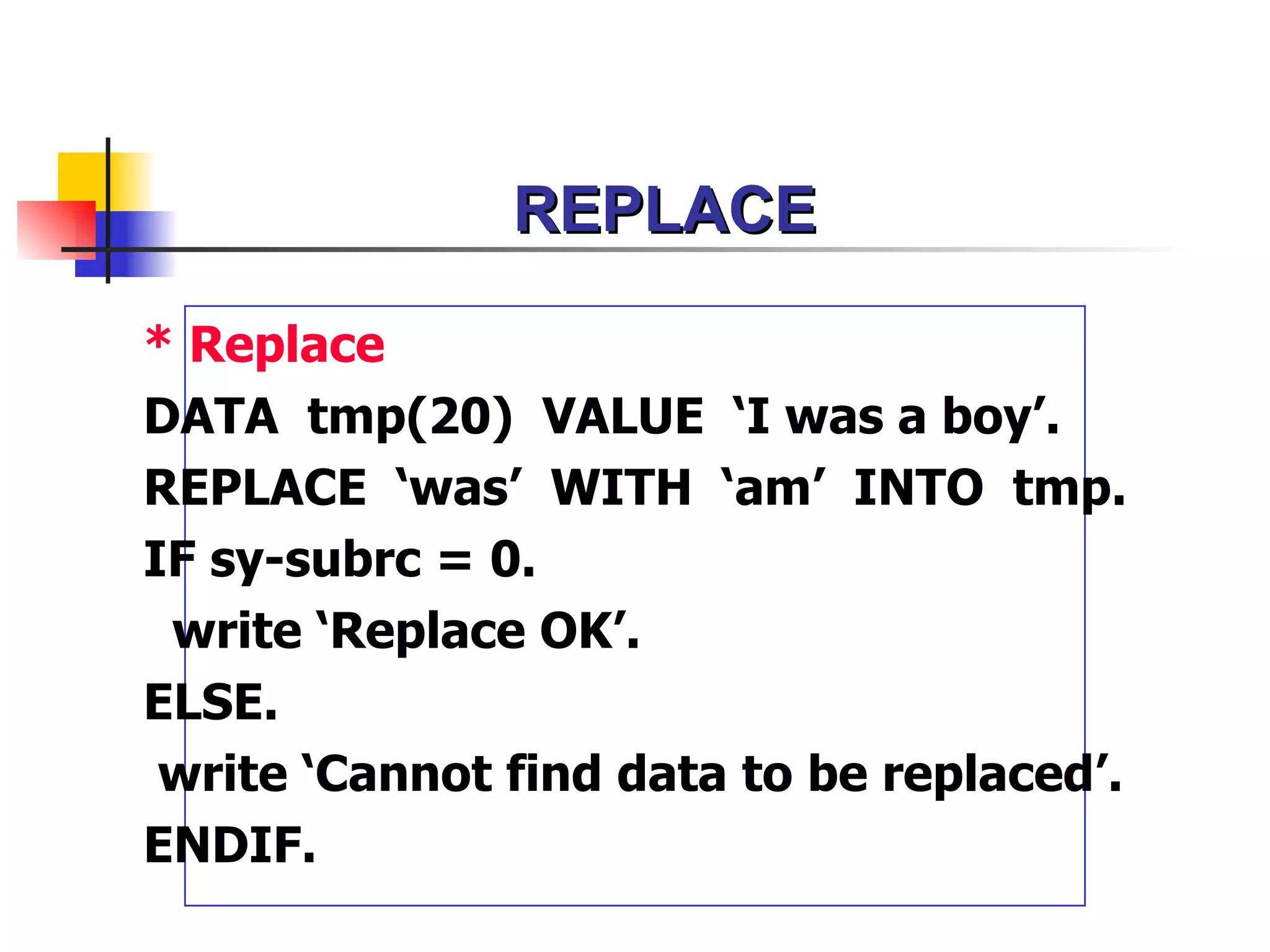 REPLACE

* Replace
DATA tmp(20) VALUE ‘I was a boy’.
REPLACE ‘was’ WITH ‘am’ INTO tmp.
IF sy-subrc = 0.
 write ‘Replace OK’.
ELSE.
 write ‘Cannot find data to be replaced’.
ENDIF.
 