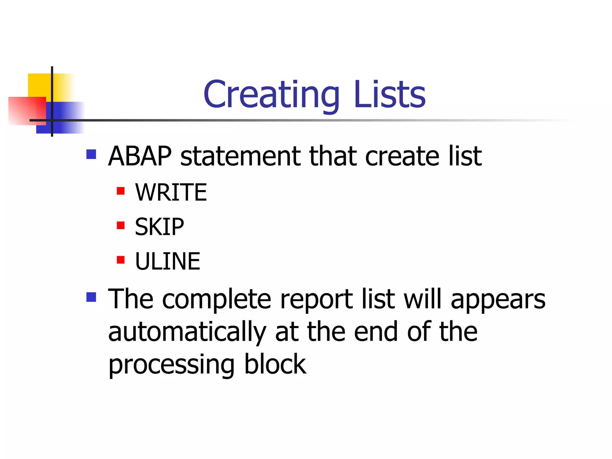 Creating Lists
   ABAP statement that create list
       WRITE
       SKIP
       ULINE
   The complete report list will appears
    automatically at the end of the
    processing block
 
