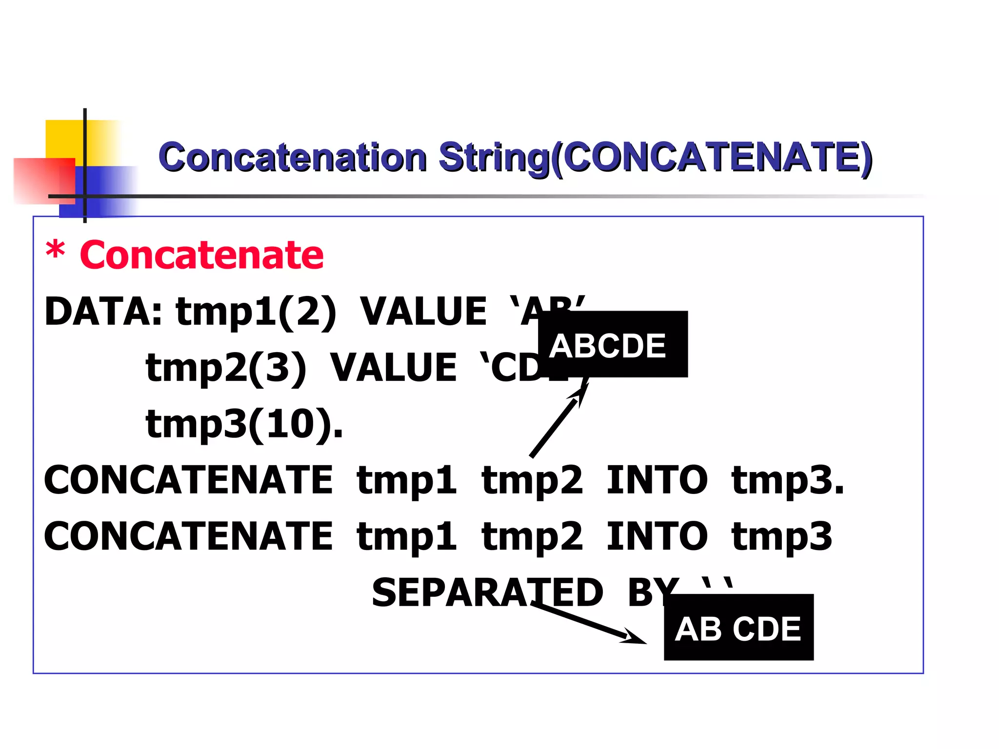 Concatenation String(CONCATENATE)

* Concatenate
DATA: tmp1(2) VALUE ‘AB’,
                      ABCDE
     tmp2(3) VALUE ‘CDE’,
     tmp3(10).
CONCATENATE tmp1 tmp2 INTO tmp3.
CONCATENATE tmp1 tmp2 INTO tmp3
               SEPARATED BY ‘ ‘.
                           AB CDE
 