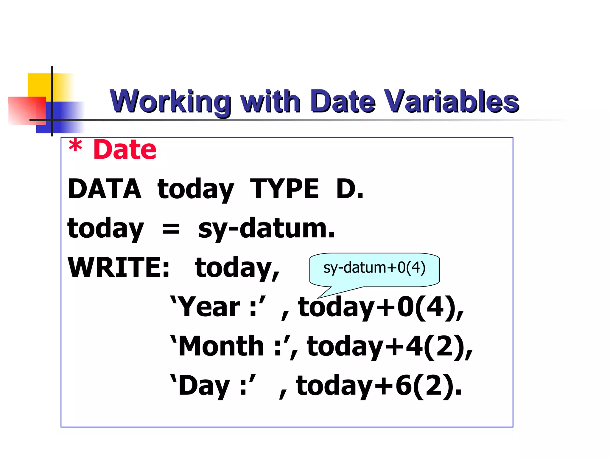 Working with Date Variables
* Date
DATA today TYPE D.
today = sy-datum.
WRITE: today,       sy-datum+0(4)

       ‘Year :’ , today+0(4),
       ‘Month :’, today+4(2),
       ‘Day :’ , today+6(2).
 