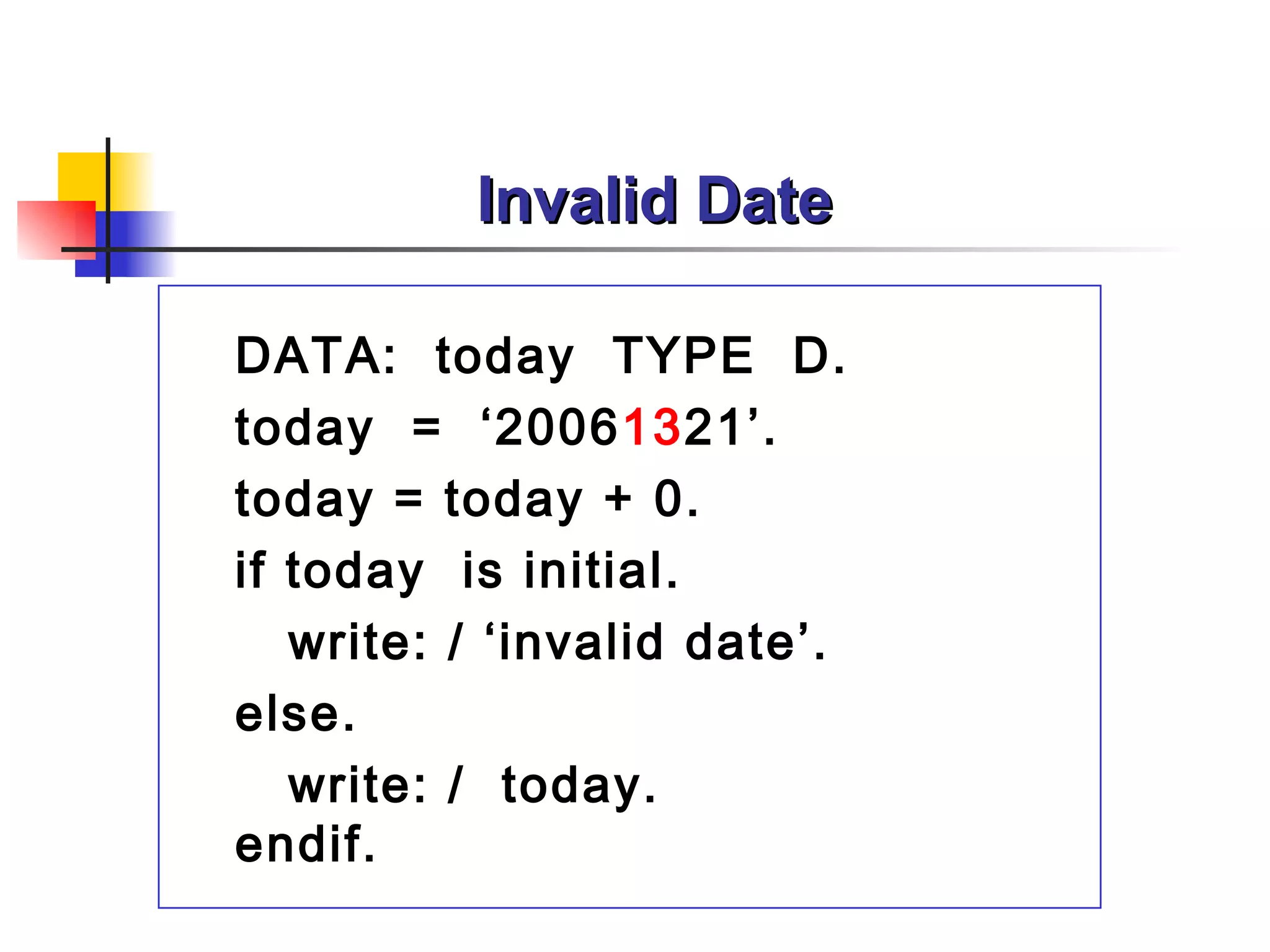 Invalid Date

DATA: today TYPE D.
today = ‘20061321’.
today = today + 0.
if today is initial.
   write: / ‘invalid date’.
else.
   write: / today.
endif.
 
