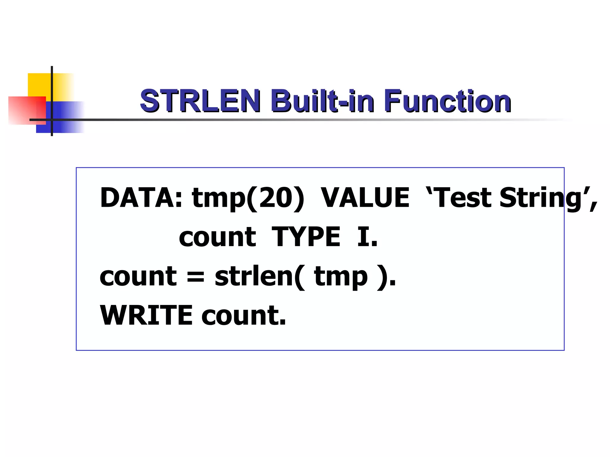 STRLEN Built-in Function


DATA: tmp(20) VALUE ‘Test String’,
     count TYPE I.
count = strlen( tmp ).
WRITE count.
 