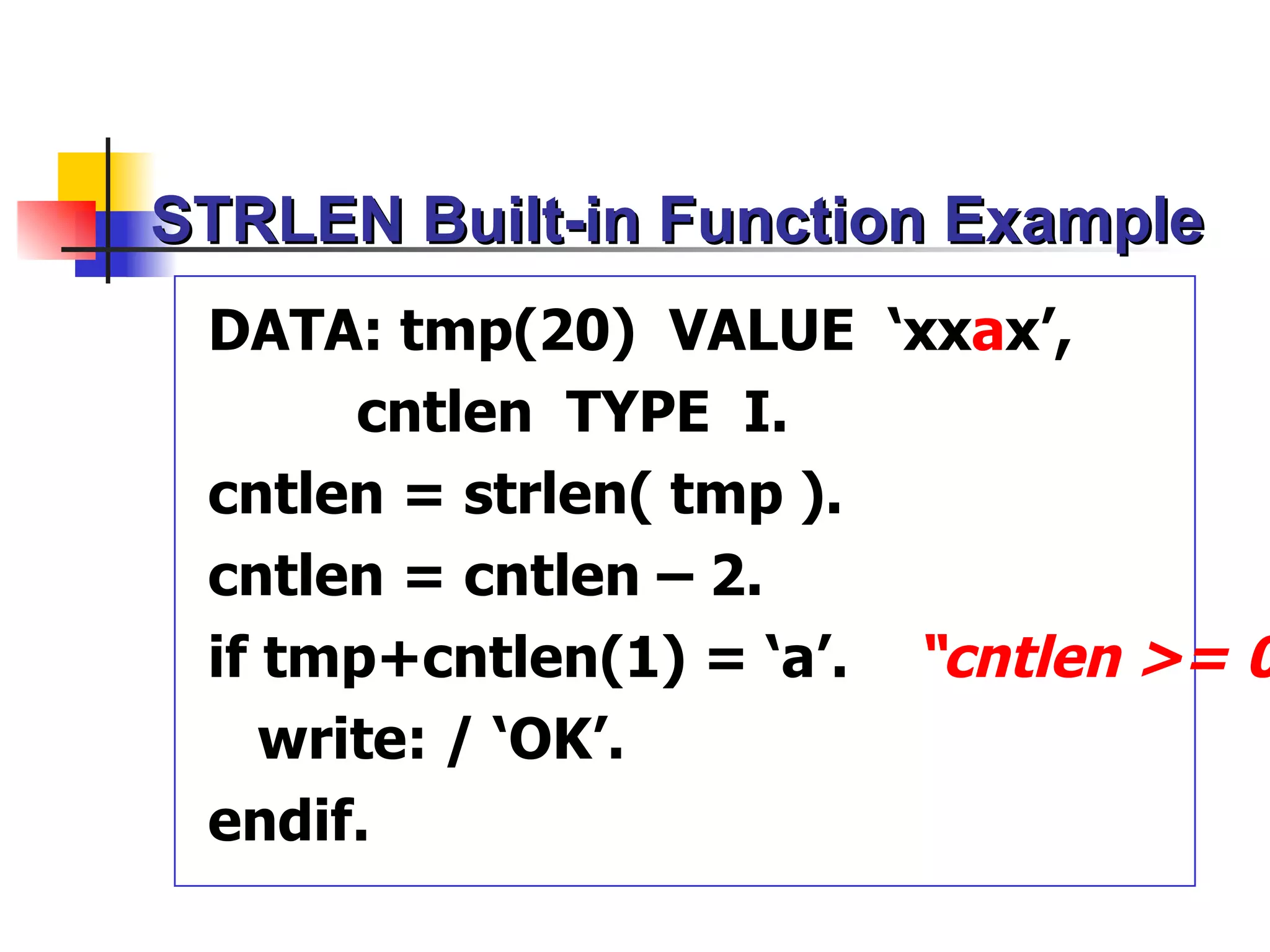 STRLEN Built-in Function Example
 DATA: tmp(20) VALUE ‘xxax’,
       cntlen TYPE I.
 cntlen = strlen( tmp ).
 cntlen = cntlen – 2.
 if tmp+cntlen(1) = ‘a’. “cntlen >= 0
    write: / ‘OK’.
 endif.
 